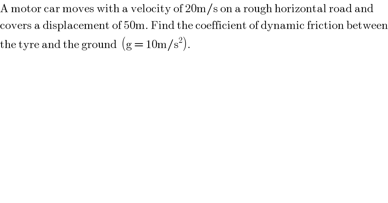 A motor car moves with a velocity of 20m/s on a rough horizontal road and  covers a displacement of 50m. Find the coefficient of dynamic friction between  the tyre and the ground  (g = 10m/s^2 ).  