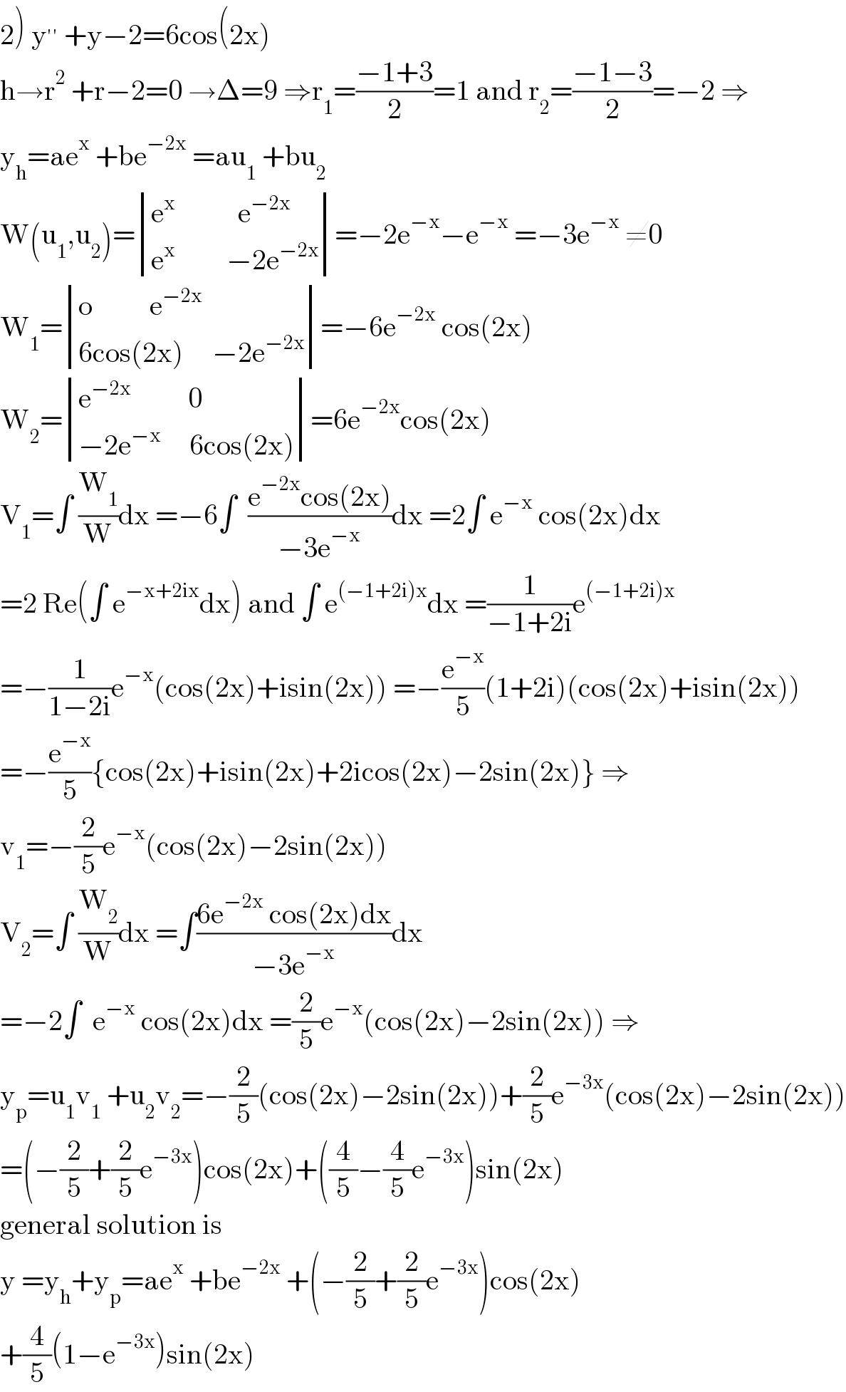 2) y^(′′)  +y−2=6cos(2x)  h→r^2  +r−2=0 →Δ=9 ⇒r_1 =((−1+3)/2)=1 and r_2 =((−1−3)/2)=−2 ⇒  y_h =ae^x  +be^(−2x)  =au_1  +bu_2   W(u_1 ,u_2 )= determinant (((e^x            e^(−2x) )),((e^x          −2e^(−2x) )))=−2e^(−x) −e^(−x)  =−3e^(−x)  ≠0  W_1 = determinant (((o          e^(−2x) )),((6cos(2x)     −2e^(−2x) )))=−6e^(−2x)  cos(2x)  W_2 = determinant (((e^(−2x)           0)),((−2e^(−x)      6cos(2x))))=6e^(−2x) cos(2x)  V_1 =∫ (W_1 /W)dx =−6∫  ((e^(−2x) cos(2x))/(−3e^(−x) ))dx =2∫ e^(−x)  cos(2x)dx  =2 Re(∫ e^(−x+2ix) dx) and ∫ e^((−1+2i)x) dx =(1/(−1+2i))e^((−1+2i)x)   =−(1/(1−2i))e^(−x) (cos(2x)+isin(2x)) =−(e^(−x) /5)(1+2i)(cos(2x)+isin(2x))  =−(e^(−x) /5){cos(2x)+isin(2x)+2icos(2x)−2sin(2x)} ⇒  v_1 =−(2/5)e^(−x) (cos(2x)−2sin(2x))  V_2 =∫ (W_2 /W)dx =∫((6e^(−2x)  cos(2x)dx)/(−3e^(−x) ))dx  =−2∫  e^(−x)  cos(2x)dx =(2/5)e^(−x) (cos(2x)−2sin(2x)) ⇒  y_p =u_1 v_1  +u_2 v_2 =−(2/5)(cos(2x)−2sin(2x))+(2/5)e^(−3x) (cos(2x)−2sin(2x))  =(−(2/5)+(2/5)e^(−3x) )cos(2x)+((4/5)−(4/5)e^(−3x) )sin(2x)  general solution is  y =y_h +y_p =ae^x  +be^(−2x)  +(−(2/5)+(2/5)e^(−3x) )cos(2x)  +(4/5)(1−e^(−3x) )sin(2x)  