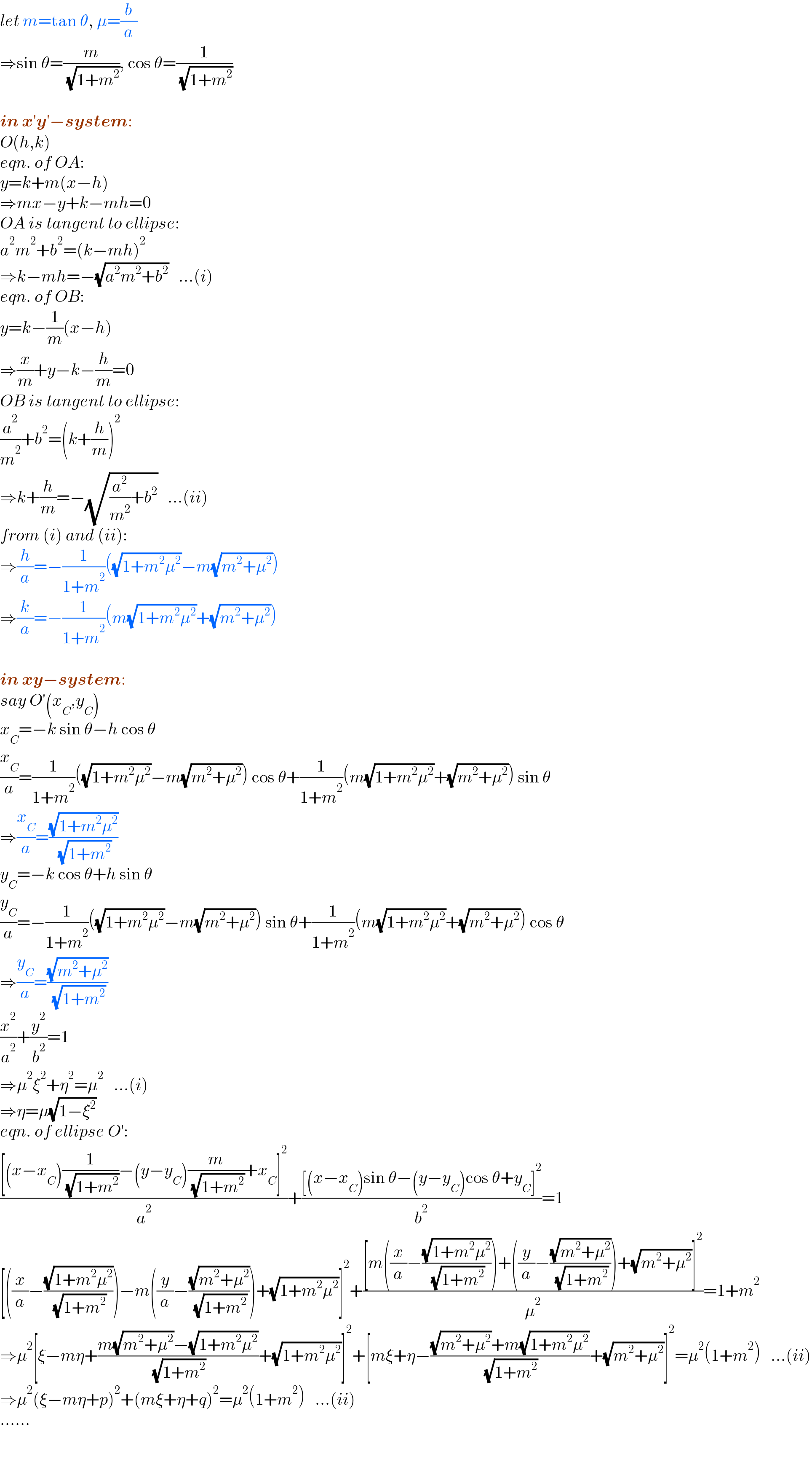 let m=tan θ, μ=(b/a)  ⇒sin θ=(m/( (√(1+m^2 )))), cos θ=(1/( (√(1+m^2 ))))    in x′y′−system:  O(h,k)  eqn. of OA:  y=k+m(x−h)  ⇒mx−y+k−mh=0  OA is tangent to ellipse:  a^2 m^2 +b^2 =(k−mh)^2      ⇒k−mh=−(√(a^2 m^2 +b^2 ))   ...(i)  eqn. of OB:  y=k−(1/m)(x−h)  ⇒(x/m)+y−k−(h/m)=0  OB is tangent to ellipse:  (a^2 /m^2 )+b^2 =(k+(h/m))^2   ⇒k+(h/m)=−(√((a^2 /m^2 )+b^2 ))   ...(ii)  from (i) and (ii):  ⇒(h/a)=−(1/(1+m^2 ))((√(1+m^2 μ^2 ))−m(√(m^2 +μ^2 )))  ⇒(k/a)=−(1/(1+m^2 ))(m(√(1+m^2 μ^2 ))+(√(m^2 +μ^2 )))    in xy−system:  say O′(x_C ,y_C )  x_C =−k sin θ−h cos θ  (x_C /a)=(1/(1+m^2 ))((√(1+m^2 μ^2 ))−m(√(m^2 +μ^2 ))) cos θ+(1/(1+m^2 ))(m(√(1+m^2 μ^2 ))+(√(m^2 +μ^2 ))) sin θ  ⇒(x_C /a)=((√(1+m^2 μ^2 ))/( (√(1+m^2 ))))  y_C =−k cos θ+h sin θ  (y_C /a)=−(1/(1+m^2 ))((√(1+m^2 μ^2 ))−m(√(m^2 +μ^2 ))) sin θ+(1/(1+m^2 ))(m(√(1+m^2 μ^2 ))+(√(m^2 +μ^2 ))) cos θ  ⇒(y_C /a)=((√(m^2 +μ^2 ))/( (√(1+m^2 ))))  (x^2 /a^2 )+(y^2 /b^2 )=1  ⇒μ^2 ξ^2 +η^2 =μ^2    ...(i)      ⇒η=μ(√(1−ξ^2 ))  eqn. of ellipse O′:  (([(x−x_C )(1/( (√(1+m^2 ))))−(y−y_C )(m/( (√(1+m^2 ))))+x_C ]^2 )/a^2 )+(([(x−x_C )sin θ−(y−y_C )cos θ+y_C ]^2 )/b^2 )=1  [((x/a)−((√(1+m^2 μ^2 ))/( (√(1+m^2 )))))−m((y/a)−((√(m^2 +μ^2 ))/( (√(1+m^2 )))))+(√(1+m^2 μ^2 ))]^2 +(([m((x/a)−((√(1+m^2 μ^2 ))/( (√(1+m^2 )))))+((y/a)−((√(m^2 +μ^2 ))/( (√(1+m^2 )))))+(√(m^2 +μ^2 ))]^2 )/μ^2 )=1+m^2   ⇒μ^2 [ξ−mη+((m(√(m^2 +μ^2 ))−(√(1+m^2 μ^2 )))/( (√(1+m^2 ))))+(√(1+m^2 μ^2 ))]^2 +[mξ+η−(((√(m^2 +μ^2 ))+m(√(1+m^2 μ^2 )))/( (√(1+m^2 ))))+(√(m^2 +μ^2 ))]^2 =μ^2 (1+m^2 )   ...(ii)  ⇒μ^2 (ξ−mη+p)^2 +(mξ+η+q)^2 =μ^2 (1+m^2 )   ...(ii)  ......  