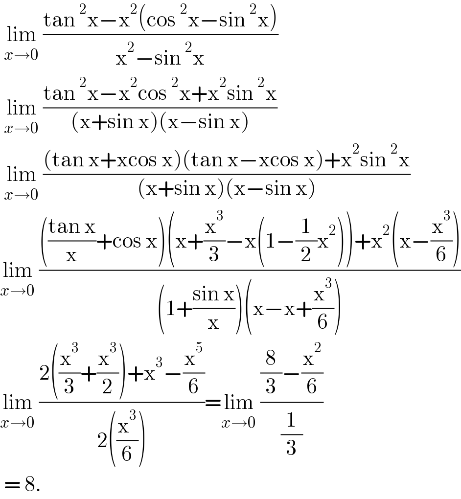  lim_(x→0)  ((tan^2 x−x^2 (cos^2 x−sin^2 x))/(x^2 −sin^2 x))   lim_(x→0)  ((tan^2 x−x^2 cos^2 x+x^2 sin^2 x)/((x+sin x)(x−sin x)))   lim_(x→0)  (((tan x+xcos x)(tan x−xcos x)+x^2 sin^2 x)/((x+sin x)(x−sin x)))  lim_(x→0)  (((((tan x)/x)+cos x)(x+(x^3 /3)−x(1−(1/2)x^2 ))+x^2 (x−(x^3 /6)))/((1+((sin x)/x))(x−x+(x^3 /6))))  lim_(x→0)  ((2((x^3 /3)+(x^3 /2))+x^3 −(x^5 /6))/(2((x^3 /6))))=lim_(x→0)  (((8/3)−(x^2 /6))/(1/3))   = 8.   