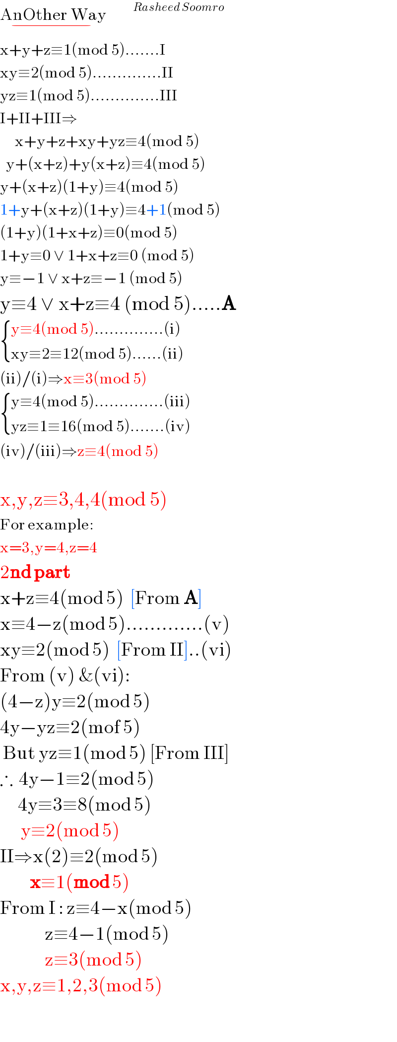 AnOther Way_(−)         ^(Rasheed Soomro)   x+y+z≡1(mod 5).......I  xy≡2(mod 5)..............II  yz≡1(mod 5)..............III  I+II+III⇒       x+y+z+xy+yz≡4(mod 5)    y+(x+z)+y(x+z)≡4(mod 5)  y+(x+z)(1+y)≡4(mod 5)  1+y+(x+z)(1+y)≡4+1(mod 5)  (1+y)(1+x+z)≡0(mod 5)  1+y≡0 ∨ 1+x+z≡0 (mod 5)  y≡−1 ∨ x+z≡−1 (mod 5)  y≡4 ∨ x+z≡4 (mod 5).....A   { ((y≡4(mod 5)..............(i))),((xy≡2≡12(mod 5)......(ii))) :}  (ii)/(i)⇒x≡3(mod 5)   { ((y≡4(mod 5)..............(iii))),((yz≡1≡16(mod 5).......(iv))) :}  (iv)/(iii)⇒z≡4(mod 5)    x,y,z≡3,4,4(mod 5)  For example:  x=3,y=4,z=4  2nd part  x+z≡4(mod 5)  [From A]  x≡4−z(mod 5).............(v)  xy≡2(mod 5)  [From II]..(vi)  From (v) &(vi):  (4−z)y≡2(mod 5)  4y−yz≡2(mof 5)   But yz≡1(mod 5) [From III]  ∴  4y−1≡2(mod 5)        4y≡3≡8(mod 5)         y≡2(mod 5)  II⇒x(2)≡2(mod 5)            x≡1(mod 5)  From I : z≡4−x(mod 5)                 z≡4−1(mod 5)                 z≡3(mod 5)  x,y,z≡1,2,3(mod 5)    