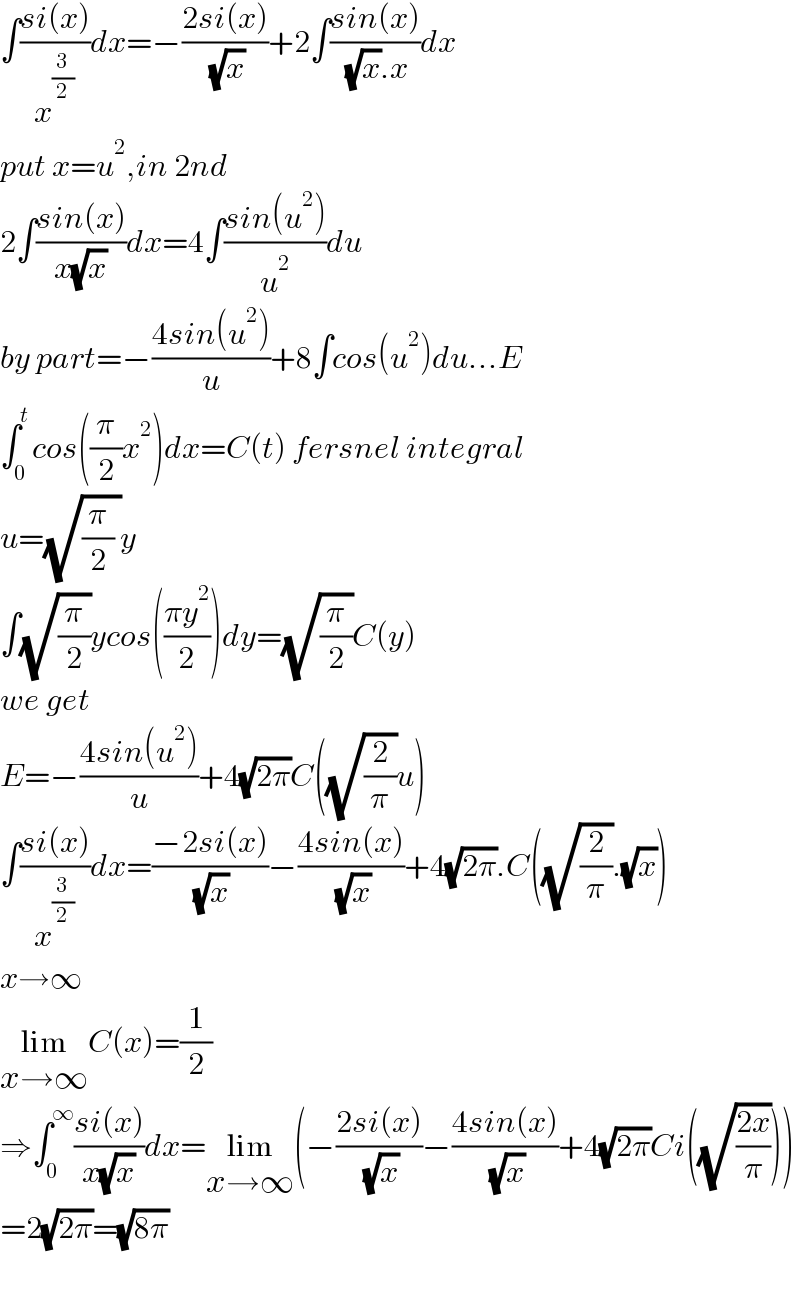 ∫((si(x))/x^(3/2) )dx=−((2si(x))/( (√x)))+2∫((sin(x))/( (√x).x))dx  put x=u^2 ,in 2nd  2∫((sin(x))/(x(√x)))dx=4∫((sin(u^2 ))/u^2 )du  by part=−((4sin(u^2 ))/u)+8∫cos(u^2 )du...E  ∫_0 ^t cos((π/2)x^2 )dx=C(t) fersnel integral  u=(√((π/2) ))y  ∫(√(π/2))ycos(((πy^2 )/2))dy=(√(π/2))C(y)  we get  E=−((4sin(u^2 ))/u)+4(√(2π))C((√(2/π))u)  ∫((si(x))/x^(3/2) )dx=((−2si(x))/( (√x)))−((4sin(x))/( (√x)))+4(√(2π)).C((√(2/π)).(√x))  x→∞  lim_(x→∞) C(x)=(1/2)  ⇒∫_0 ^∞ ((si(x))/(x(√x)))dx=lim_(x→∞) (−((2si(x))/( (√x)))−((4sin(x))/( (√x)))+4(√(2π))Ci((√((2x)/π))))  =2(√(2π))=(√(8π))    
