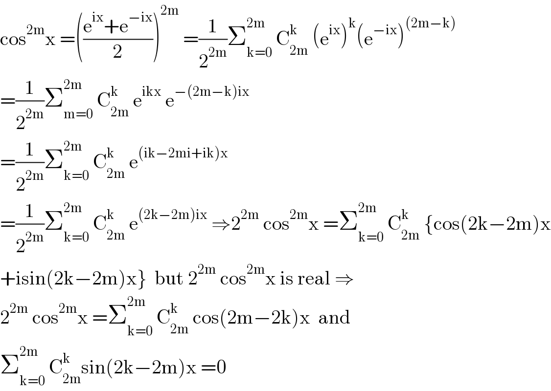 cos^(2m) x =(((e^(ix) +e^(−ix) )/2))^(2m)  =(1/2^(2m) )Σ_(k=0) ^(2m)  C_(2m) ^k  (e^(ix) )^k (e^(−ix) )^((2m−k))   =(1/2^(2m) )Σ_(m=0) ^(2m)  C_(2m) ^k  e^(ikx)  e^(−(2m−k)ix)   =(1/2^(2m) )Σ_(k=0) ^(2m)  C_(2m) ^k  e^((ik−2mi+ik)x)   =(1/2^(2m) )Σ_(k=0) ^(2m)  C_(2m) ^k  e^((2k−2m)ix)  ⇒2^(2m)  cos^(2m) x =Σ_(k=0) ^(2m )  C_(2m) ^k  {cos(2k−2m)x  +isin(2k−2m)x}  but 2^(2m)  cos^(2m) x is real ⇒  2^(2m)  cos^(2m) x =Σ_(k=0) ^(2m)  C_(2m) ^k  cos(2m−2k)x  and  Σ_(k=0) ^(2m)  C_(2m) ^(k ) sin(2k−2m)x =0  