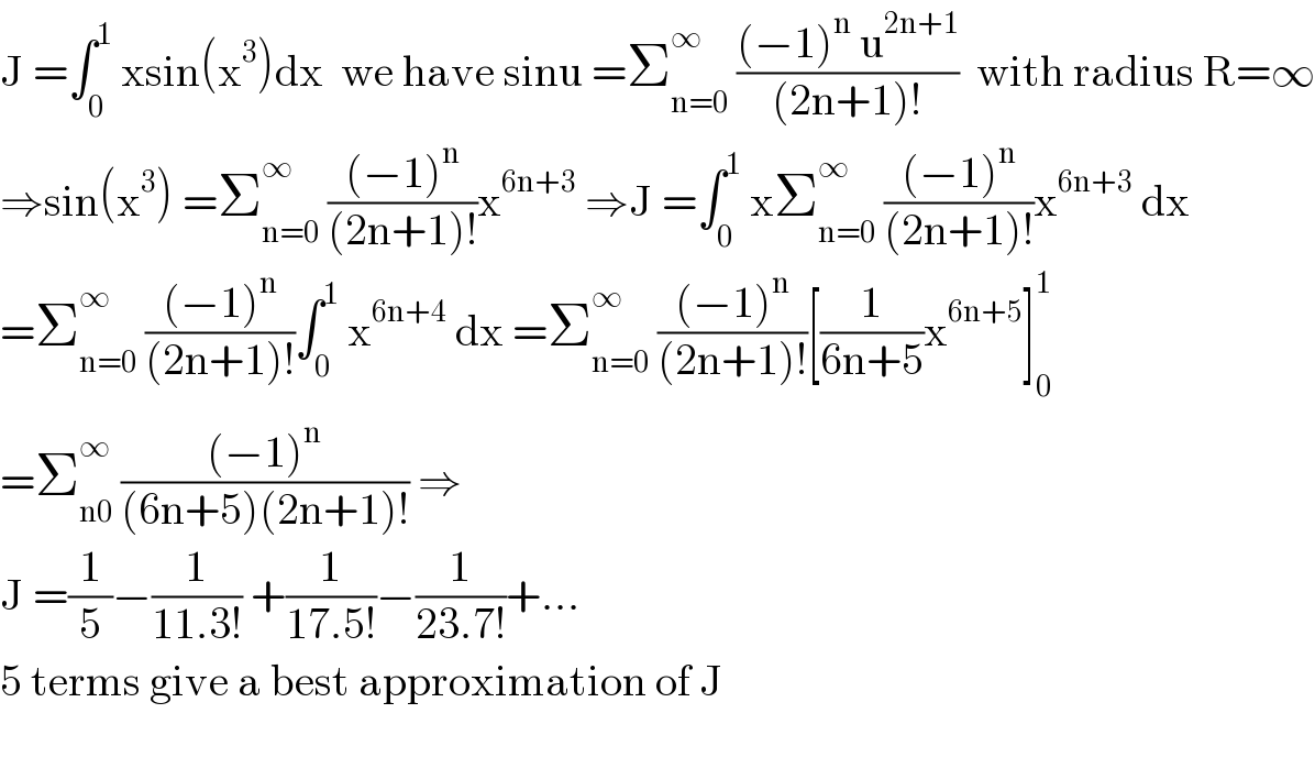 J =∫_0 ^1  xsin(x^3 )dx  we have sinu =Σ_(n=0) ^∞  (((−1)^n  u^(2n+1) )/((2n+1)!))  with radius R=∞  ⇒sin(x^3 ) =Σ_(n=0) ^∞  (((−1)^n )/((2n+1)!))x^(6n+3)  ⇒J =∫_0 ^1  xΣ_(n=0) ^∞  (((−1)^n )/((2n+1)!))x^(6n+3)  dx  =Σ_(n=0) ^∞  (((−1)^n )/((2n+1)!))∫_0 ^1  x^(6n+4)  dx =Σ_(n=0) ^∞  (((−1)^n )/((2n+1)!))[(1/(6n+5))x^(6n+5) ]_0 ^1   =Σ_(n0) ^∞  (((−1)^n )/((6n+5)(2n+1)!)) ⇒  J =(1/5)−(1/(11.3!)) +(1/(17.5!))−(1/(23.7!))+...  5 terms give a best approximation of J    