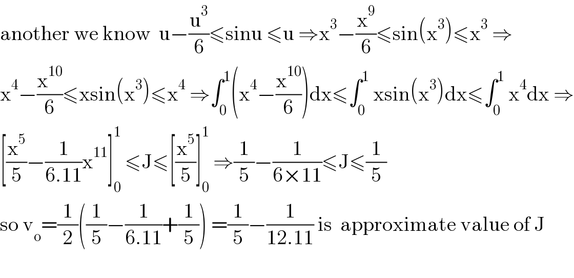 another we know  u−(u^3 /6)≤sinu ≤u ⇒x^3 −(x^9 /6)≤sin(x^3 )≤x^3  ⇒  x^4 −(x^(10) /6)≤xsin(x^3 )≤x^4  ⇒∫_0 ^1 (x^4 −(x^(10) /6))dx≤∫_0 ^1  xsin(x^3 )dx≤∫_0 ^1  x^4 dx ⇒  [(x^5 /5)−(1/(6.11))x^(11) ]_0 ^1  ≤J≤[(x^5 /5)]_0 ^1  ⇒(1/5)−(1/(6×11))≤J≤(1/5)  so v_o =(1/2)((1/5)−(1/(6.11))+(1/5)) =(1/5)−(1/(12.11)) is  approximate value of J    