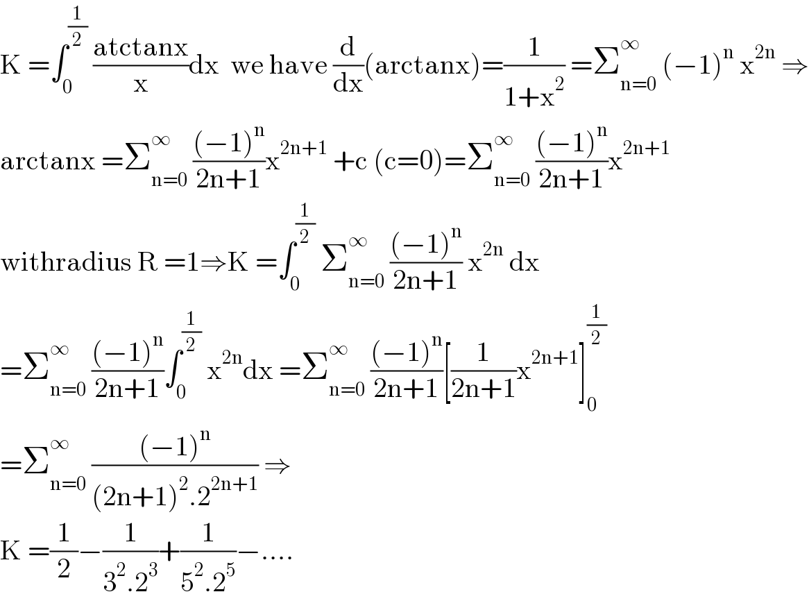 K =∫_0 ^(1/2)  ((atctanx)/x)dx  we have (d/dx)(arctanx)=(1/(1+x^2 )) =Σ_(n=0) ^∞  (−1)^n  x^(2n)  ⇒  arctanx =Σ_(n=0) ^∞  (((−1)^n )/(2n+1))x^(2n+1)  +c (c=0)=Σ_(n=0) ^∞  (((−1)^n )/(2n+1))x^(2n+1)   withradius R =1⇒K =∫_0 ^(1/2)  Σ_(n=0) ^∞  (((−1)^n )/(2n+1)) x^(2n)  dx  =Σ_(n=0) ^∞  (((−1)^n )/(2n+1))∫_0 ^(1/2)  x^(2n) dx =Σ_(n=0) ^∞  (((−1)^n )/(2n+1))[(1/(2n+1))x^(2n+1) ]_0 ^(1/2)   =Σ_(n=0) ^∞  (((−1)^n )/((2n+1)^2 .2^(2n+1) )) ⇒  K =(1/2)−(1/(3^2 .2^3 ))+(1/(5^2 .2^5 ))−....  