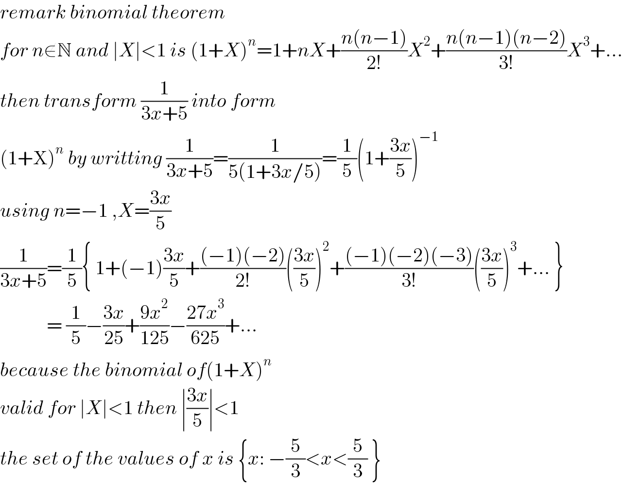 remark binomial theorem  for n∉N and ∣X∣<1 is (1+X)^n =1+nX+((n(n−1))/(2!))X^2 +((n(n−1)(n−2))/(3!))X^3 +...  then transform (1/(3x+5)) into form  (1+X)^n  by writting (1/(3x+5))=(1/(5(1+3x/5)))=(1/5)(1+((3x)/5))^(−1)   using n=−1 ,X=((3x)/5)  (1/(3x+5))=(1/5){ 1+(−1)((3x)/5)+(((−1)(−2))/(2!))(((3x)/5))^2 +(((−1)(−2)(−3))/(3!))(((3x)/5))^3 +... }              = (1/5)−((3x)/(25))+((9x^2 )/(125))−((27x^3 )/(625))+...  because the binomial of(1+X)^n   valid for ∣X∣<1 then ∣((3x)/5)∣<1  the set of the values of x is {x: −(5/3)<x<(5/3) }  
