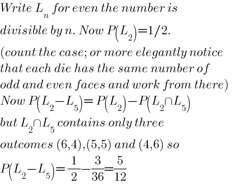Write L_n  for even the number is  divisible by n. Now P(L_2 )=1/2.   (count the case; or more elegantly notice  that each die has the same number of  odd and even faces and work from there)  Now P(L_2 −L_5 )= P(L_2 )−P(L_2 ∩L_5 )  but L_2 ∩L_5  contains only three  outcomes (6,4),(5,5) and (4,6) so   P(L_2 −L_5 )= (1/2)−(3/(36))=(5/(12))  