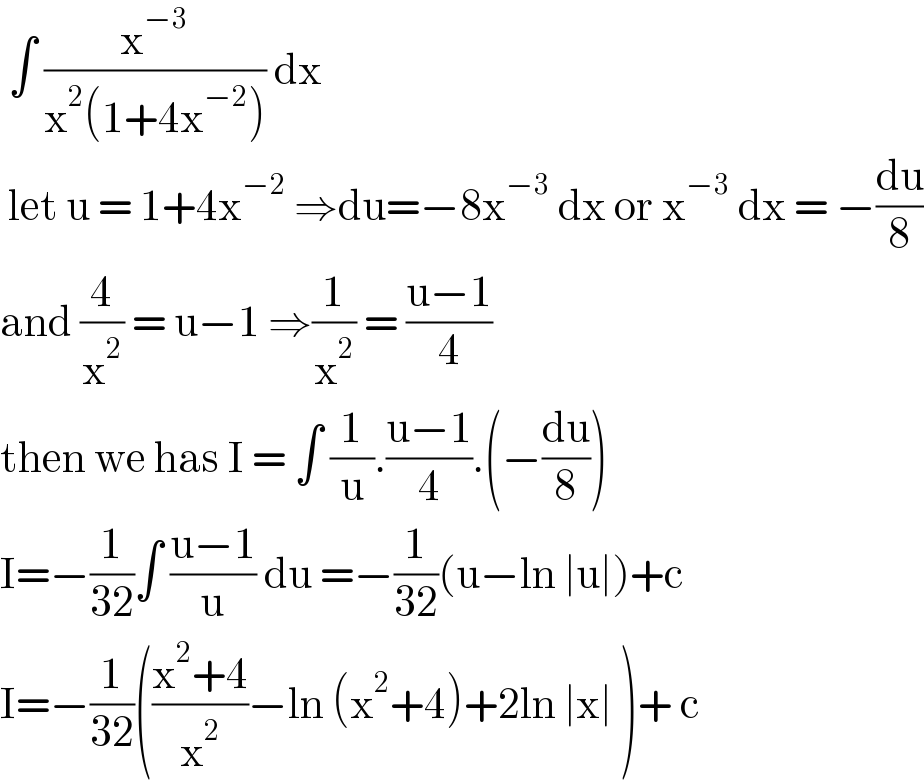  ∫ (x^(−3) /(x^2 (1+4x^(−2) ))) dx    let u = 1+4x^(−2)  ⇒du=−8x^(−3)  dx or x^(−3)  dx = −(du/8)  and (4/x^2 ) = u−1 ⇒(1/x^2 ) = ((u−1)/4)  then we has I = ∫ (1/u).((u−1)/4).(−(du/8))  I=−(1/(32))∫ ((u−1)/u) du =−(1/(32))(u−ln ∣u∣)+c  I=−(1/(32))(((x^2 +4)/x^2 )−ln (x^2 +4)+2ln ∣x∣ )+ c  