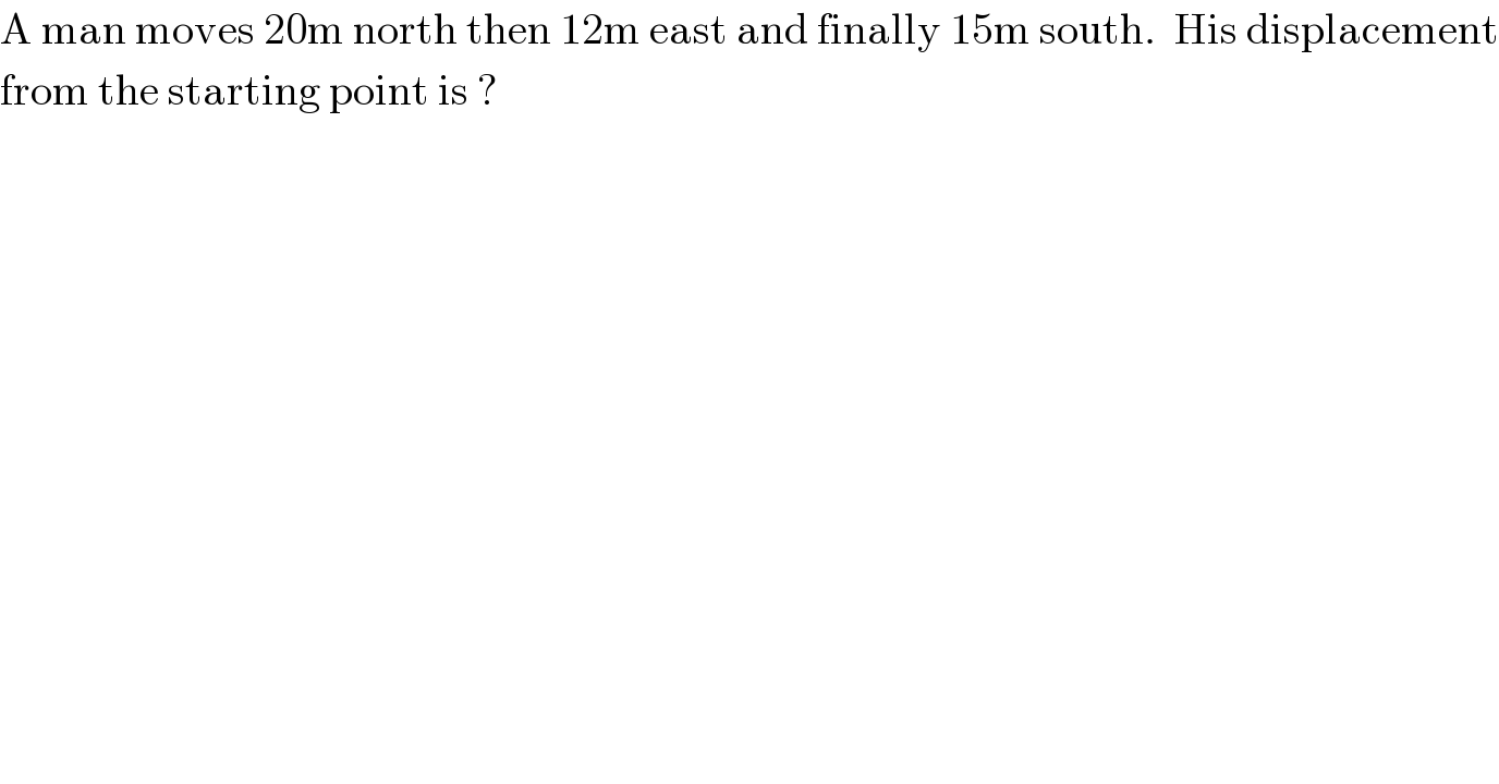 A man moves 20m north then 12m east and finally 15m south.  His displacement  from the starting point is ?  