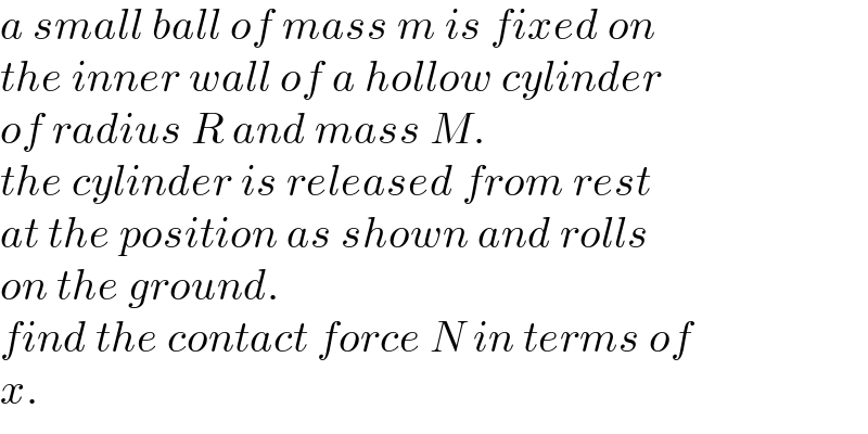 a small ball of mass m is fixed on  the inner wall of a hollow cylinder  of radius R and mass M.  the cylinder is released from rest  at the position as shown and rolls  on the ground.  find the contact force N in terms of  x.  