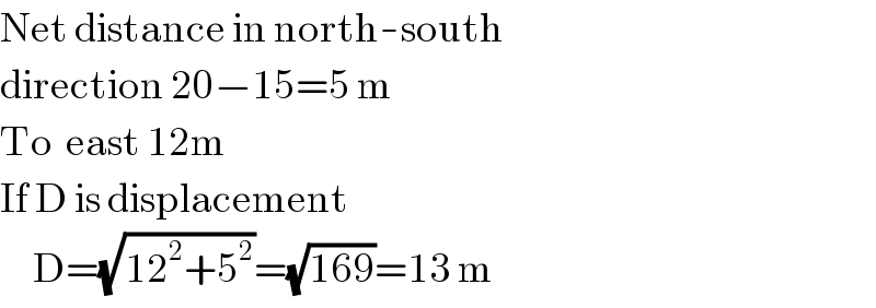 Net distance in north-south  direction 20−15=5 m  To  east 12m  If D is displacement       D=(√(12^2 +5^2 ))=(√(169))=13 m  