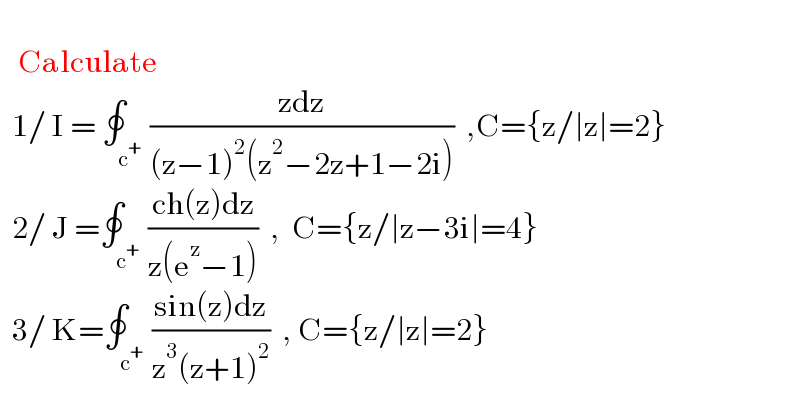        Calculate    1/ I = ∮_c^+  ((zdz)/((z−1)^2 (z^2 −2z+1−2i)))  ,C={z/∣z∣=2}     2/ J =∮_c^+  ((ch(z)dz)/(z(e^z −1)))  ,  C={z/∣z−3i∣=4}    3/ K=∮_c^+  ((sin(z)dz)/(z^3 (z+1)^2 ))  , C={z/∣z∣=2}  