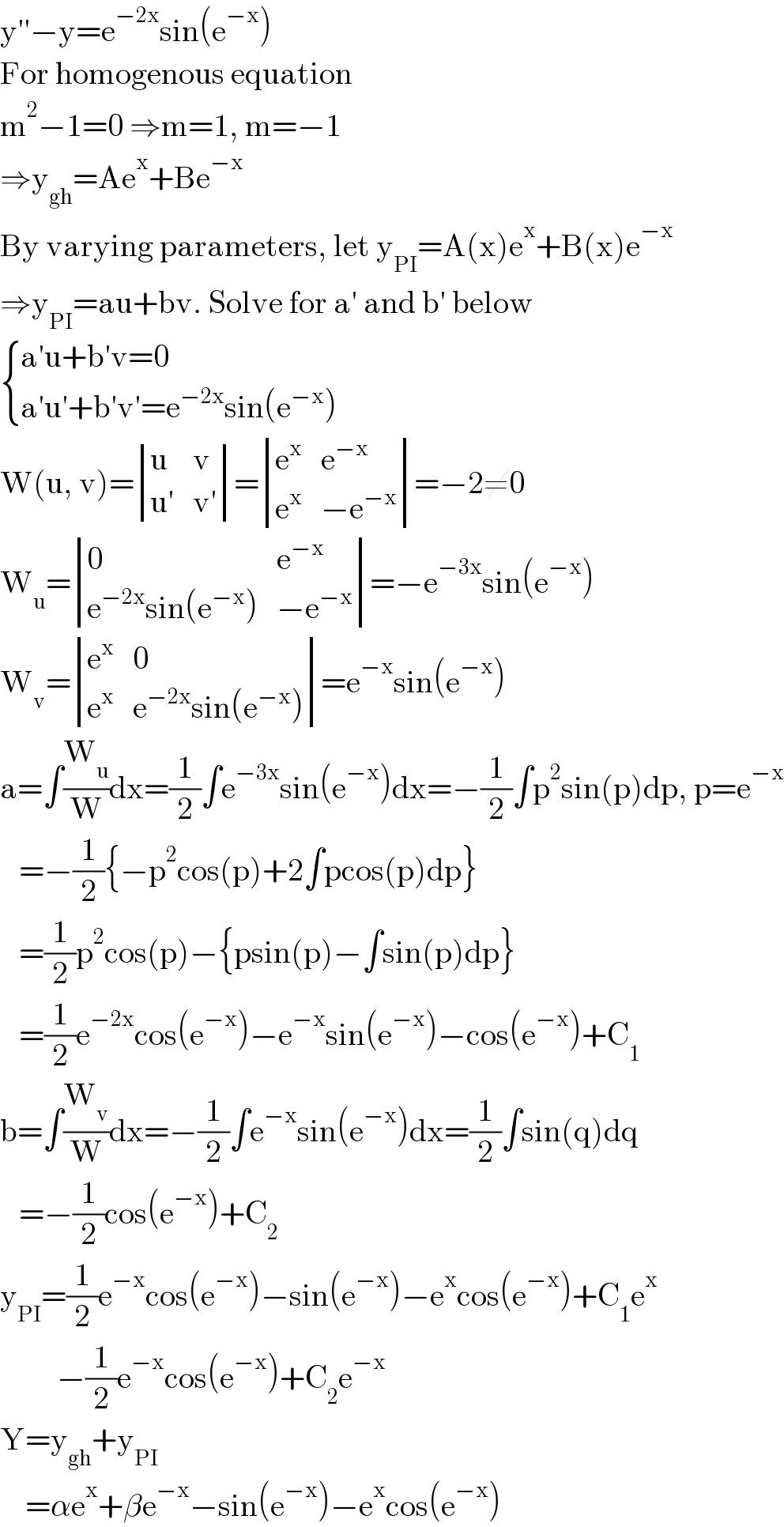 y′′−y=e^(−2x) sin(e^(−x) )  For homogenous equation  m^2 −1=0 ⇒m=1, m=−1  ⇒y_(gh) =Ae^x +Be^(−x)   By varying parameters, let y_(PI) =A(x)e^x +B(x)e^(−x)   ⇒y_(PI) =au+bv. Solve for a′ and b′ below   { ((a′u+b′v=0)),((a′u′+b′v′=e^(−2x) sin(e^(−x) ))) :}  W(u, v)= determinant ((u,v),((u′),(v′)))= determinant ((e^x ,e^(−x) ),(e^x ,(−e^(−x) )))=−2≠0  W_u = determinant ((0,e^(−x) ),((e^(−2x) sin(e^(−x) )),(−e^(−x) )))=−e^(−3x) sin(e^(−x) )  W_v = determinant ((e^x ,0),(e^x ,(e^(−2x) sin(e^(−x) ))))=e^(−x) sin(e^(−x) )  a=∫(W_u /W)dx=(1/2)∫e^(−3x) sin(e^(−x) )dx=−(1/2)∫p^2 sin(p)dp, p=e^(−x)      =−(1/2){−p^2 cos(p)+2∫pcos(p)dp}     =(1/2)p^2 cos(p)−{psin(p)−∫sin(p)dp}     =(1/2)e^(−2x) cos(e^(−x) )−e^(−x) sin(e^(−x) )−cos(e^(−x) )+C_1   b=∫(W_v /W)dx=−(1/2)∫e^(−x) sin(e^(−x) )dx=(1/2)∫sin(q)dq     =−(1/2)cos(e^(−x) )+C_2   y_(PI) =(1/2)e^(−x) cos(e^(−x) )−sin(e^(−x) )−e^x cos(e^(−x) )+C_1 e^x            −(1/2)e^(−x) cos(e^(−x) )+C_2 e^(−x)   Y=y_(gh) +y_(PI)       =αe^x +βe^(−x) −sin(e^(−x) )−e^x cos(e^(−x) )  