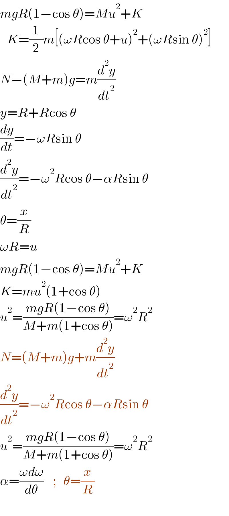 mgR(1−cos θ)=Mu^2 +K     K=(1/2)m[(ωRcos θ+u)^2 +(ωRsin θ)^2 ]  N−(M+m)g=m(d^2 y/dt^2 )  y=R+Rcos θ  (dy/dt)=−ωRsin θ  (d^2 y/dt^2 )=−ω^2 Rcos θ−αRsin θ  θ=(x/R)  ωR=u  mgR(1−cos θ)=Mu^2 +K  K=mu^2 (1+cos θ)  u^2 =((mgR(1−cos θ))/(M+m(1+cos θ)))=ω^2 R^2   N=(M+m)g+m(d^2 y/dt^2 )  (d^2 y/dt^2 )=−ω^2 Rcos θ−αRsin θ  u^2 =((mgR(1−cos θ))/(M+m(1+cos θ)))=ω^2 R^2   α=((ωdω)/dθ)    ;   θ=(x/R)    