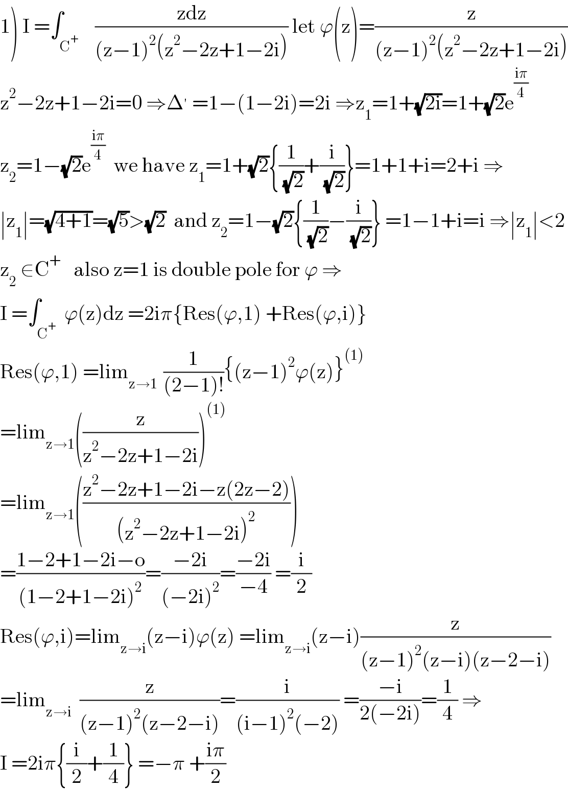 1) I =∫_C^+     ((zdz)/((z−1)^2 (z^2 −2z+1−2i))) let ϕ(z)=(z/((z−1)^2 (z^2 −2z+1−2i)))  z^2 −2z+1−2i=0 ⇒Δ^′  =1−(1−2i)=2i ⇒z_1 =1+(√(2i))=1+(√2)e^((iπ)/4)   z_2 =1−(√2)e^((iπ)/4)   we have z_1 =1+(√2){(1/( (√2)))+(i/( (√2)))}=1+1+i=2+i ⇒  ∣z_1 ∣=(√(4+1))=(√5)>(√2)  and z_2 =1−(√2){(1/( (√2)))−(i/( (√2)))} =1−1+i=i ⇒∣z_1 ∣<2  z_2  ∈C^+    also z=1 is double pole for ϕ ⇒  I =∫_C^+   ϕ(z)dz =2iπ{Res(ϕ,1) +Res(ϕ,i)}  Res(ϕ,1) =lim_(z→1 )  (1/((2−1)!)){(z−1)^2 ϕ(z)}^((1))   =lim_(z→1) ((z/(z^2 −2z+1−2i)))^((1))    =lim_(z→1) (((z^2 −2z+1−2i−z(2z−2))/((z^2 −2z+1−2i)^2 )))  =((1−2+1−2i−o)/((1−2+1−2i)^2 ))=((−2i)/((−2i)^2 ))=((−2i)/(−4)) =(i/2)  Res(ϕ,i)=lim_(z→i) (z−i)ϕ(z) =lim_(z→i) (z−i)(z/((z−1)^2 (z−i)(z−2−i)))  =lim_(z→i)   (z/((z−1)^2 (z−2−i)))=(i/((i−1)^2 (−2))) =((−i)/(2(−2i)))=(1/4) ⇒  I =2iπ{(i/2)+(1/4)} =−π +((iπ)/2)  