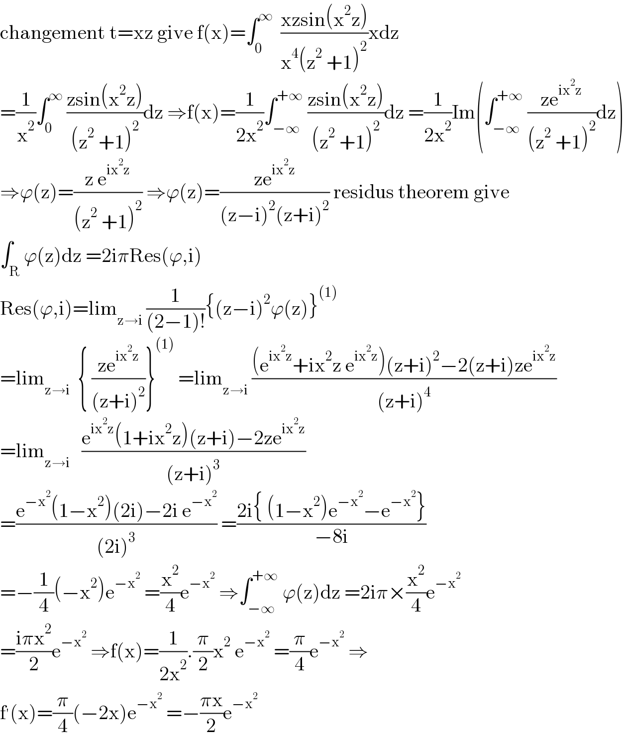changement t=xz give f(x)=∫_0 ^∞   ((xzsin(x^2 z))/(x^4 (z^2  +1)^2 ))xdz  =(1/x^2 )∫_0 ^∞  ((zsin(x^2 z))/((z^2  +1)^2 ))dz ⇒f(x)=(1/(2x^2 ))∫_(−∞) ^(+∞)  ((zsin(x^2 z))/((z^2  +1)^2 ))dz =(1/(2x^2 ))Im(∫_(−∞) ^(+∞)  ((ze^(ix^2 z) )/((z^2  +1)^2 ))dz)  ⇒ϕ(z)=((z e^(ix^2 z) )/((z^2  +1)^2 )) ⇒ϕ(z)=((ze^(ix^2 z) )/((z−i)^2 (z+i)^2 )) residus theorem give  ∫_R ϕ(z)dz =2iπRes(ϕ,i)  Res(ϕ,i)=lim_(z→i)  (1/((2−1)!)){(z−i)^2 ϕ(z)}^((1))   =lim_(z→i)   { ((ze^(ix^2 z) )/((z+i)^2 ))}^((1))  =lim_(z→i)  (((e^(ix^2 z) +ix^2 z e^(ix^2 z) )(z+i)^2 −2(z+i)ze^(ix^2 z) )/((z+i)^4 ))  =lim_(z→i)    ((e^(ix^2 z) (1+ix^2 z)(z+i)−2ze^(ix^2 z) )/((z+i)^3 ))  =((e^(−x^2 ) (1−x^2 )(2i)−2i e^(−x^2 ) )/((2i)^3 )) =((2i{ (1−x^2 )e^(−x^2 ) −e^(−x^2 ) })/(−8i))  =−(1/4)(−x^2 )e^(−x^2 )  =(x^2 /4)e^(−x^2 )  ⇒∫_(−∞) ^(+∞)  ϕ(z)dz =2iπ×(x^2 /4)e^(−x^2 )   =((iπx^2 )/2)e^(−x^2 )  ⇒f(x)=(1/(2x^2 )).(π/2)x^2  e^(−x^2 )  =(π/4)e^(−x^2 )  ⇒  f^′ (x)=(π/4)(−2x)e^(−x^2 )  =−((πx)/2)e^(−x^2 )   