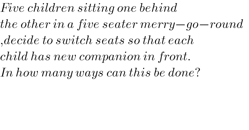 Five children sitting one behind  the other in a five seater merry−go−round  ,decide to switch seats so that each  child has new companion in front.  In how many ways can this be done?  
