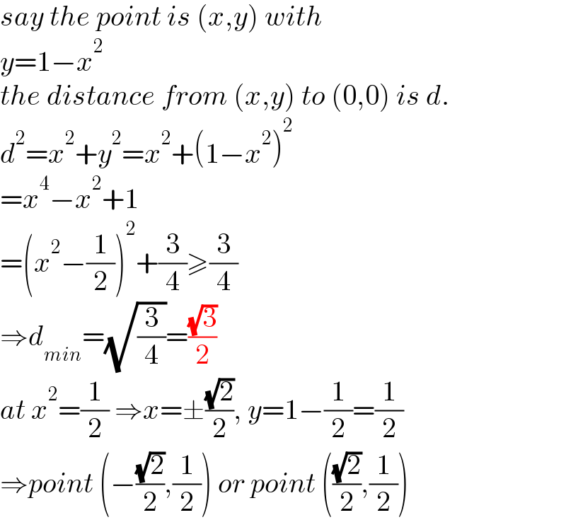 say the point is (x,y) with  y=1−x^2   the distance from (x,y) to (0,0) is d.  d^2 =x^2 +y^2 =x^2 +(1−x^2 )^2   =x^4 −x^2 +1  =(x^2 −(1/2))^2 +(3/4)≥(3/4)  ⇒d_(min) =(√(3/4))=((√3)/2)  at x^2 =(1/2) ⇒x=±((√2)/2), y=1−(1/2)=(1/2)  ⇒point (−((√2)/2),(1/2)) or point (((√2)/2),(1/2))  