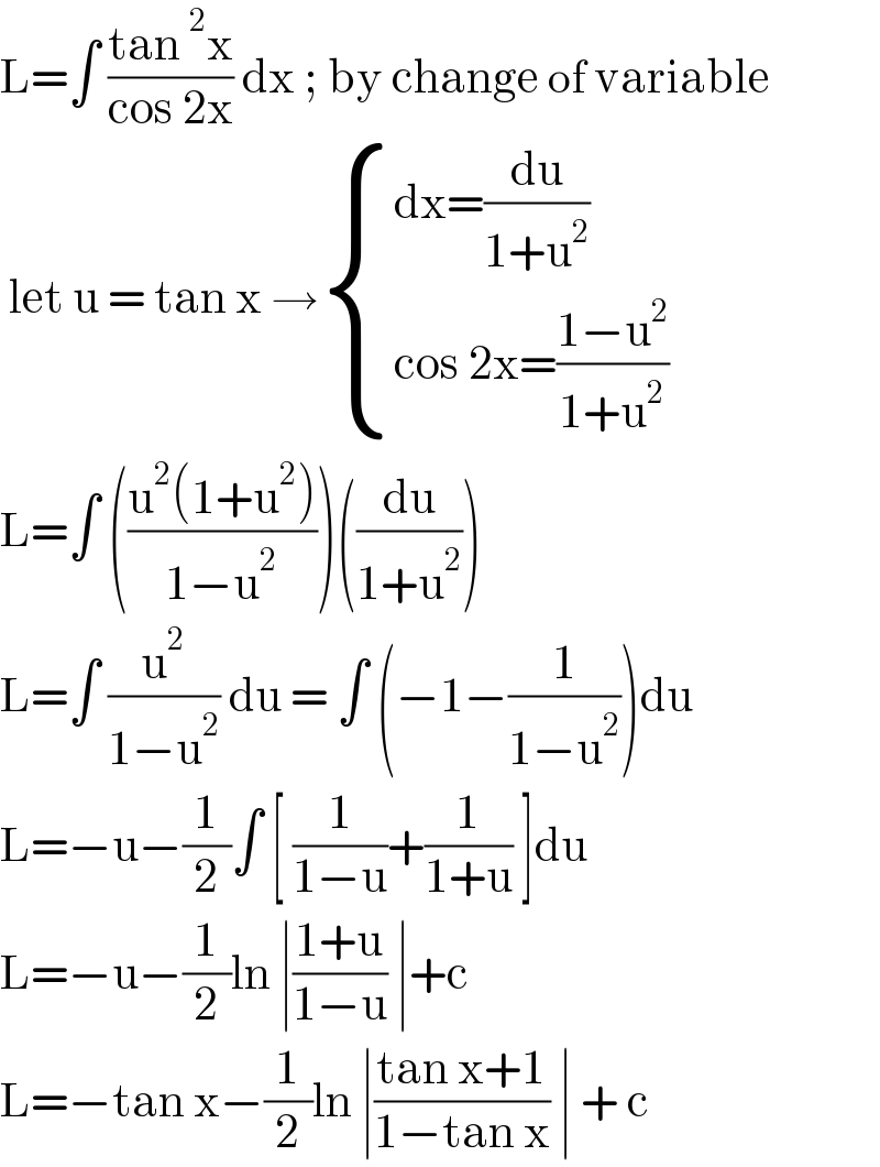 L=∫ ((tan^2 x)/(cos 2x)) dx ; by change of variable    let u = tan x → { ((dx=(du/(1+u^2 )))),((cos 2x=((1−u^2 )/(1+u^2 )))) :}  L=∫ (((u^2 (1+u^2 ))/(1−u^2 )))((du/(1+u^2 )))  L=∫ (u^2 /(1−u^2 )) du = ∫ (−1−(1/(1−u^2 )))du  L=−u−(1/2)∫ [ (1/(1−u))+(1/(1+u)) ]du  L=−u−(1/2)ln ∣((1+u)/(1−u)) ∣+c  L=−tan x−(1/2)ln ∣((tan x+1)/(1−tan x)) ∣ + c  