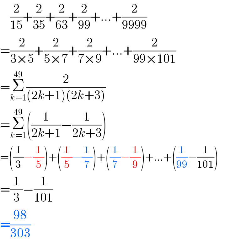     (2/(15))+(2/(35))+(2/(63))+(2/(99))+...+(2/(9999))  =(2/(3×5))+(2/(5×7))+(2/(7×9))+...+(2/(99×101))  =Σ_(k=1) ^(49) (2/((2k+1)(2k+3)))  =Σ_(k=1) ^(49) ((1/(2k+1))−(1/(2k+3)))  =((1/3)−(1/5))+((1/5)−(1/7))+((1/7)−(1/9))+...+((1/(99))−(1/(101)))  =(1/3)−(1/(101))  =((98)/(303))  