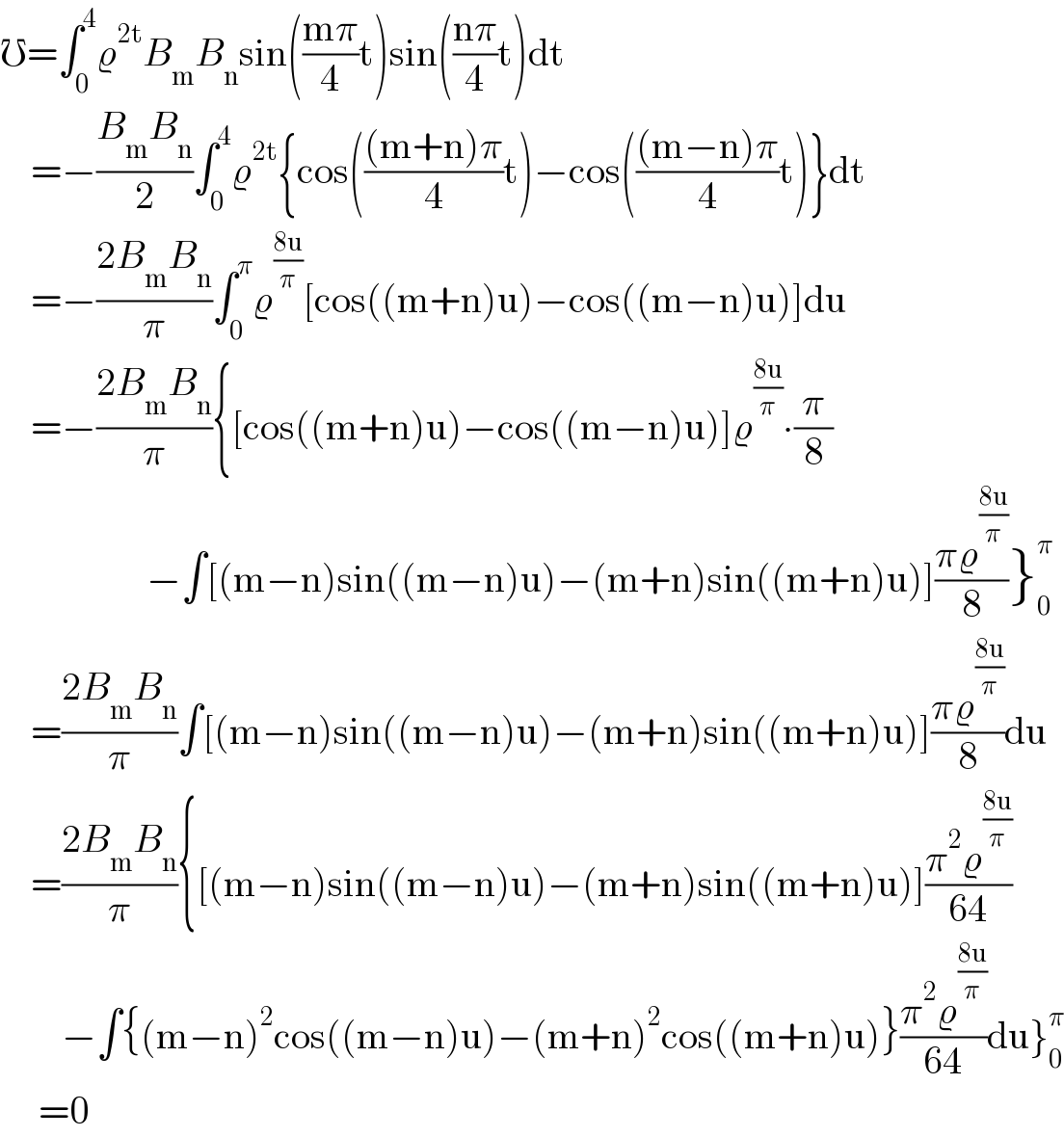 ℧=∫_0 ^4 ϱ^(2t) B_m B_n sin(((mπ)/4)t)sin(((nπ)/4)t)dt      =−((B_m B_n )/2)∫_0 ^4 ϱ^(2t) {cos((((m+n)π)/4)t)−cos((((m−n)π)/4)t)}dt      =−((2B_m B_n )/π)∫_0 ^π ϱ^((8u)/π) [cos((m+n)u)−cos((m−n)u)]du      =−((2B_m B_n )/π){[cos((m+n)u)−cos((m−n)u)]ϱ^((8u)/π) ∙(π/8)                     −∫[(m−n)sin((m−n)u)−(m+n)sin((m+n)u)]((πϱ^((8u)/π) )/8)}_0 ^π       =((2B_m B_n )/π)∫[(m−n)sin((m−n)u)−(m+n)sin((m+n)u)]((πϱ^((8u)/π) )/8)du      =((2B_m B_n )/π){[(m−n)sin((m−n)u)−(m+n)sin((m+n)u)]((π^2 ϱ^((8u)/π) )/(64))          −∫{(m−n)^2 cos((m−n)u)−(m+n)^2 cos((m+n)u)}((π^2 ϱ^((8u)/π) )/(64))du}_0 ^π        =0  