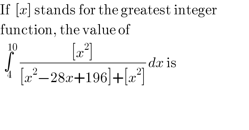 If  [x] stands for the greatest integer  function, the value of    ∫_( 4) ^(    10)  (([x^2 ])/([x^2 −28x+196]+[x^2 ])) dx is  