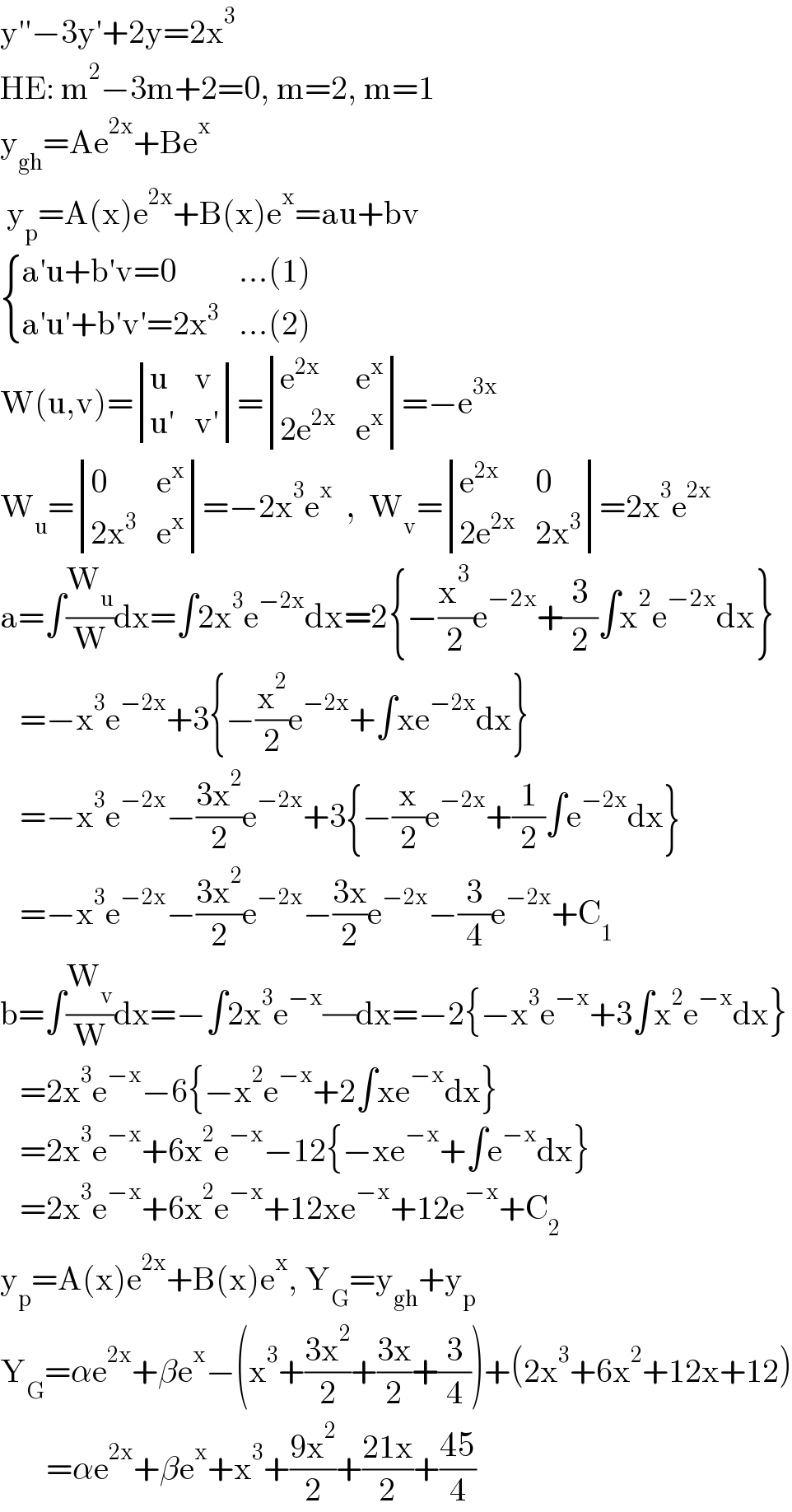 y′′−3y′+2y=2x^3   HE: m^2 −3m+2=0, m=2, m=1  y_(gh) =Ae^(2x) +Be^x    y_p =A(x)e^(2x) +B(x)e^x =au+bv   { ((a′u+b′v=0),(...(1))),((a′u′+b′v′=2x^3 ),(...(2))) :}  W(u,v)= determinant ((u,v),((u′),(v′)))= determinant ((e^(2x) ,e^x ),((2e^(2x) ),e^x ))=−e^(3x)   W_u = determinant ((0,e^x ),((2x^3 ),e^x ))=−2x^3 e^x   ,  W_v = determinant ((e^(2x) ,0),((2e^(2x) ),(2x^3 )))=2x^3 e^(2x)   a=∫(W_u /W)dx=∫2x^3 e^(−2x) dx=2{−(x^3 /2)e^(−2x) +(3/2)∫x^2 e^(−2x) dx}     =−x^3 e^(−2x) +3{−(x^2 /2)e^(−2x) +∫xe^(−2x) dx}     =−x^3 e^(−2x) −((3x^2 )/2)e^(−2x) +3{−(x/2)e^(−2x) +(1/2)∫e^(−2x) dx}     =−x^3 e^(−2x) −((3x^2 )/2)e^(−2x) −((3x)/2)e^(−2x) −(3/4)e^(−2x) +C_1   b=∫(W_v /W)dx=−∫2x^3 e^(−x) (/)dx=−2{−x^3 e^(−x) +3∫x^2 e^(−x) dx}     =2x^3 e^(−x) −6{−x^2 e^(−x) +2∫xe^(−x) dx}     =2x^3 e^(−x) +6x^2 e^(−x) −12{−xe^(−x) +∫e^(−x) dx}     =2x^3 e^(−x) +6x^2 e^(−x) +12xe^(−x) +12e^(−x) +C_2   y_p =A(x)e^(2x) +B(x)e^x , Y_G =y_(gh) +y_p   Y_G =αe^(2x) +βe^x −(x^3 +((3x^2 )/2)+((3x)/2)+(3/4))+(2x^3 +6x^2 +12x+12)         =αe^(2x) +βe^x +x^3 +((9x^2 )/2)+((21x)/2)+((45)/4)  