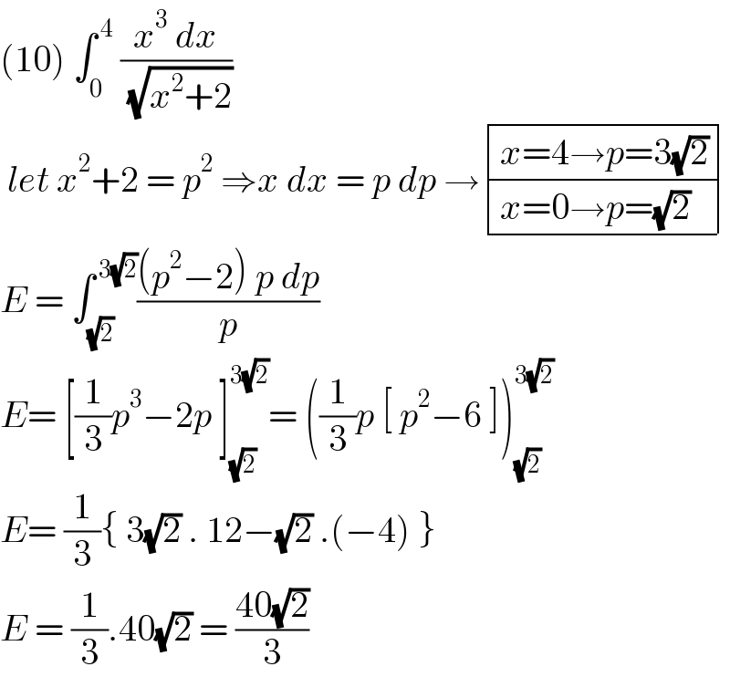 (10) ∫_0 ^( 4)  ((x^3  dx)/( (√(x^2 +2))))    let x^2 +2 = p^2  ⇒x dx = p dp → determinant (((x=4→p=3(√2))),((x=0→p=(√2))))  E = ∫_(√2) ^( 3(√2)) (((p^2 −2) p dp)/p)  E= [(1/3)p^3 −2p ]_(√2) ^(3(√2)) = ((1/3)p [ p^2 −6 ])_(√2) ^(3(√2))   E= (1/3){ 3(√2) . 12−(√2) .(−4) }  E = (1/3).40(√2) = ((40(√2))/3)  