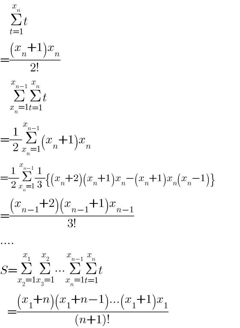     Σ_(t=1) ^x_n  t  =(((x_n +1)x_n )/(2!))      Σ_(x_n =1) ^x_(n−1)  Σ_(t=1) ^x_n  t  =(1/2)Σ_(x_n =1) ^x_(n−1)  (x_n +1)x_n   =(1/2)Σ_(x_n =1) ^x_(n−1)  (1/3){(x_n +2)(x_n +1)x_n −(x_n +1)x_n (x_n −1)}  =(((x_(n−1) +2)(x_(n−1) +1)x_(n−1) )/(3!))  ....  S=Σ_(x_2 =1) ^x_1  Σ_(x_3 =1) ^x_2  ∙∙∙Σ_(x_n =1) ^x_(n−1)  Σ_(t=1) ^x_n  t     =(((x_1 +n)(x_1 +n−1)...(x_1 +1)x_1 )/((n+1)!))  