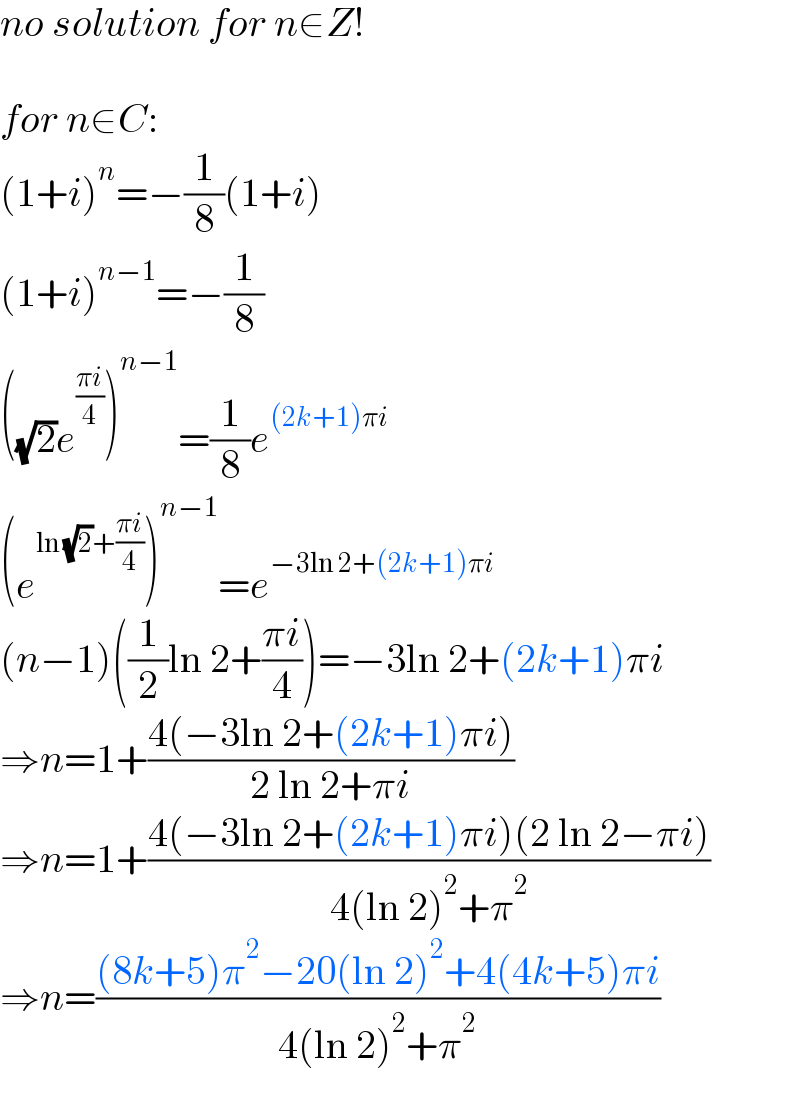 no solution for n∈Z!    for n∈C:  (1+i)^n =−(1/8)(1+i)  (1+i)^(n−1) =−(1/8)  ((√2)e^((πi)/4) )^(n−1) =(1/8)e^((2k+1)πi)   (e^(ln (√2)+((πi)/4)) )^(n−1) =e^(−3ln 2+(2k+1)πi)   (n−1)((1/2)ln 2+((πi)/4))=−3ln 2+(2k+1)πi  ⇒n=1+((4(−3ln 2+(2k+1)πi))/(2 ln 2+πi))  ⇒n=1+((4(−3ln 2+(2k+1)πi)(2 ln 2−πi))/(4(ln 2)^2 +π^2 ))  ⇒n=(((8k+5)π^2 −20(ln 2)^2 +4(4k+5)πi)/(4(ln 2)^2 +π^2 ))  