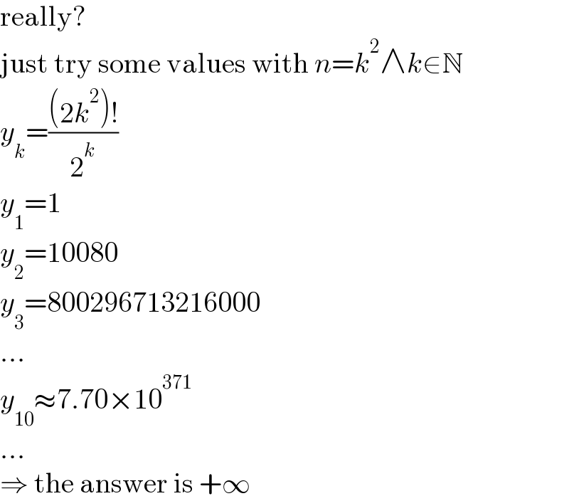 really?  just try some values with n=k^2 ∧k∈N  y_k =(((2k^2 )!)/2^k )  y_1 =1  y_2 =10080  y_3 =800296713216000  ...  y_(10) ≈7.70×10^(371)   ...  ⇒ the answer is +∞  