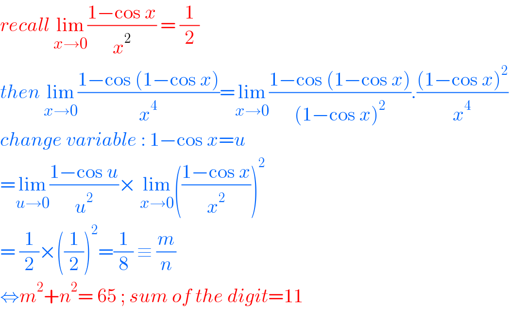 recall lim_(x→0) ((1−cos x)/x^2 ) = (1/2)  then lim_(x→0) ((1−cos (1−cos x))/x^4 )=lim_(x→0) ((1−cos (1−cos x))/((1−cos x)^2 )).(((1−cos x)^2 )/x^4 )  change variable : 1−cos x=u  =lim_(u→0) ((1−cos u)/u^2 )× lim_(x→0) (((1−cos x)/x^2 ))^2   = (1/2)×((1/2))^2 =(1/8) ≡ (m/n)  ⇔m^2 +n^2 = 65 ; sum of the digit=11  