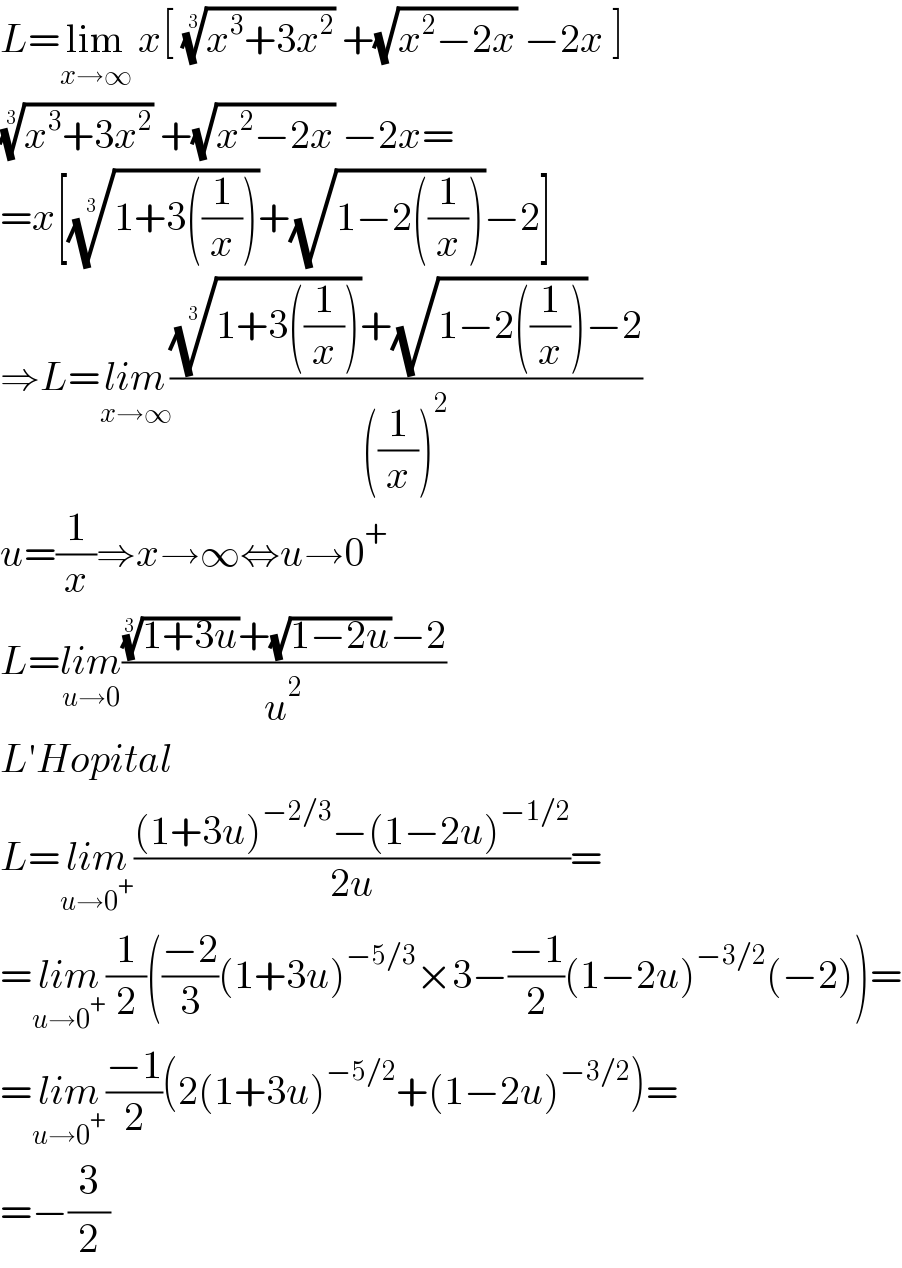 L=lim_(x→∞)  x[ ((x^3 +3x^2 ))^(1/3)  +(√(x^2 −2x)) −2x ]  ((x^3 +3x^2 ))^(1/3)  +(√(x^2 −2x)) −2x=  =x[((1+3((1/x))))^(1/3) +(√(1−2((1/x))))−2]  ⇒L=lim_(x→∞) ((((1+3((1/x))))^(1/3) +(√(1−2((1/x))))−2)/(((1/x))^2 ))  u=(1/x)⇒x→∞⇔u→0^+   L=lim_(u→0) ((((1+3u))^(1/3) +(√(1−2u))−2)/u^2 )  L′Hopital  L=lim_(u→0^+ ) (((1+3u)^(−2/3) −(1−2u)^(−1/2) )/(2u))=  =lim_(u→0^+ ) (1/2)(((−2)/3)(1+3u)^(−5/3) ×3−((−1)/2)(1−2u)^(−3/2) (−2))=  =lim_(u→0^+ ) ((−1)/2)(2(1+3u)^(−5/2) +(1−2u)^(−3/2) )=  =−(3/2)  