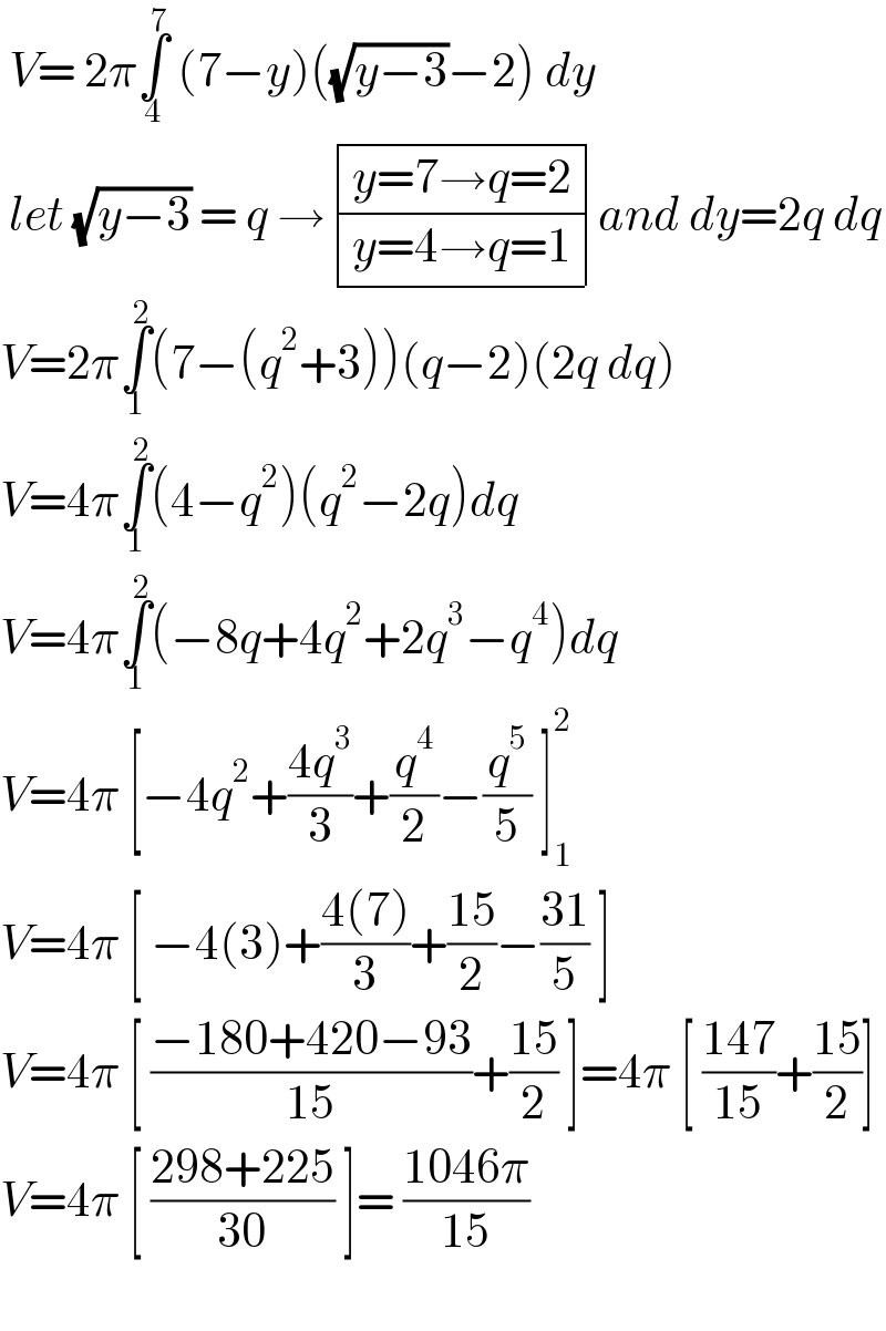  V= 2π∫_4 ^7  (7−y)((√(y−3))−2) dy    let (√(y−3)) = q → determinant (((y=7→q=2)),((y=4→q=1)))and dy=2q dq  V=2π∫_1 ^2 (7−(q^2 +3))(q−2)(2q dq)  V=4π∫_1 ^2 (4−q^2 )(q^2 −2q)dq  V=4π∫_1 ^2 (−8q+4q^2 +2q^3 −q^4 )dq  V=4π [−4q^2 +((4q^3 )/3)+(q^4 /2)−(q^5 /5) ]_1 ^2   V=4π [ −4(3)+((4(7))/3)+((15)/2)−((31)/5) ]  V=4π [ ((−180+420−93)/(15))+((15)/2) ]=4π [ ((147)/(15))+((15)/2)]  V=4π [ ((298+225)/(30)) ]= ((1046π)/(15))    