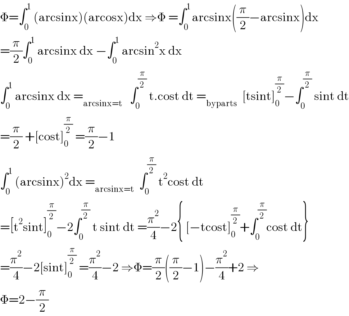 Φ=∫_0 ^1  (arcsinx)(arcosx)dx ⇒Φ =∫_0 ^(1 ) arcsinx((π/2)−arcsinx)dx  =(π/2)∫_0 ^1  arcsinx dx −∫_0 ^1  arcsin^2 x dx  ∫_0 ^1  arcsinx dx =_(arcsinx=t)    ∫_0 ^(π/2)  t.cost dt =_(byparts)   [tsint]_0 ^(π/2) −∫_0 ^(π/2)  sint dt  =(π/2) +[cost]_0 ^(π/2)  =(π/2)−1  ∫_0 ^1  (arcsinx)^2 dx =_(arcsinx=t)   ∫_0 ^(π/2)  t^2 cost dt  =[t^2 sint]_0 ^(π/2) −2∫_0 ^(π/2)  t sint dt =(π^2 /4)−2{ [−tcost]_0 ^(π/2) +∫_0 ^(π/2) cost dt}  =(π^2 /4)−2[sint]_0 ^(π/2)  =(π^2 /4)−2 ⇒Φ=(π/2)((π/2)−1)−(π^2 /4)+2 ⇒  Φ=2−(π/2)  