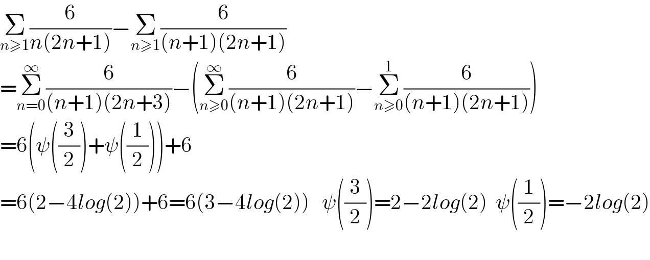 Σ_(n≥1) (6/(n(2n+1)))−Σ_(n≥1) (6/((n+1)(2n+1)))  =Σ_(n=0) ^∞ (6/((n+1)(2n+3)))−(Σ_(n≥0) ^∞ (6/((n+1)(2n+1)))−Σ_(n≥0) ^1 (6/((n+1)(2n+1))))  =6(ψ((3/2))+ψ((1/2)))+6  =6(2−4log(2))+6=6(3−4log(2))   ψ((3/2))=2−2log(2)  ψ((1/2))=−2log(2)    