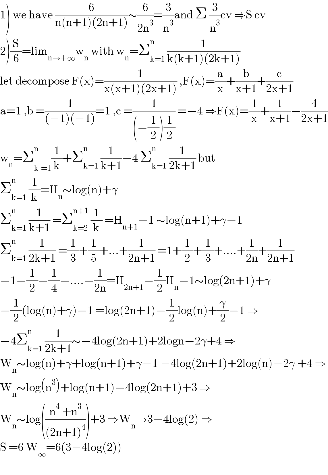 1) we have (6/(n(n+1)(2n+1)))∼(6/(2n^3 ))=(3/n^3 )and Σ (3/n^3 )cv ⇒S cv  2)(S/6)=lim_(n→+∞) w_n  with w_n =Σ_(k=1) ^n  (1/(k(k+1)(2k+1)))  let decompose F(x)=(1/(x(x+1)(2x+1))) ,F(x)=(a/x)+(b/(x+1))+(c/(2x+1))  a=1 ,b =(1/((−1)(−1)))=1 ,c =(1/((−(1/2))(1/2))) =−4 ⇒F(x)=(1/x)+(1/(x+1))−(4/(2x+1))  w_n =Σ_(k^ =1) ^n (1/k)+Σ_(k=1) ^n  (1/(k+1))−4 Σ_(k=1) ^n  (1/(2k+1)) but  Σ_(k=1) ^n  (1/k)=H_n ∼log(n)+γ  Σ_(k=1) ^n  (1/(k+1)) =Σ_(k=2) ^(n+1)  (1/k) =H_(n+1) −1 ∼log(n+1)+γ−1  Σ_(k=1) ^n  (1/(2k+1)) =(1/3)+(1/5)+...+(1/(2n+1)) =1+(1/2)+(1/3)+....+(1/(2n))+(1/(2n+1))  −1−(1/2)−(1/4)−....−(1/(2n))=H_(2n+1) −(1/2)H_n −1∼log(2n+1)+γ  −(1/2)(log(n)+γ)−1 =log(2n+1)−(1/2)log(n)+(γ/2)−1 ⇒  −4Σ_(k=1) ^n  (1/(2k+1))∼−4log(2n+1)+2logn−2γ+4 ⇒  W_n ∼log(n)+γ+log(n+1)+γ−1 −4log(2n+1)+2log(n)−2γ +4 ⇒  W_n ∼log(n^3 )+log(n+1)−4log(2n+1)+3 ⇒  W_n ∼log(((n^4  +n^3 )/((2n+1)^4 )))+3 ⇒W_n →3−4log(2) ⇒  S =6 W_∞ =6(3−4log(2))    