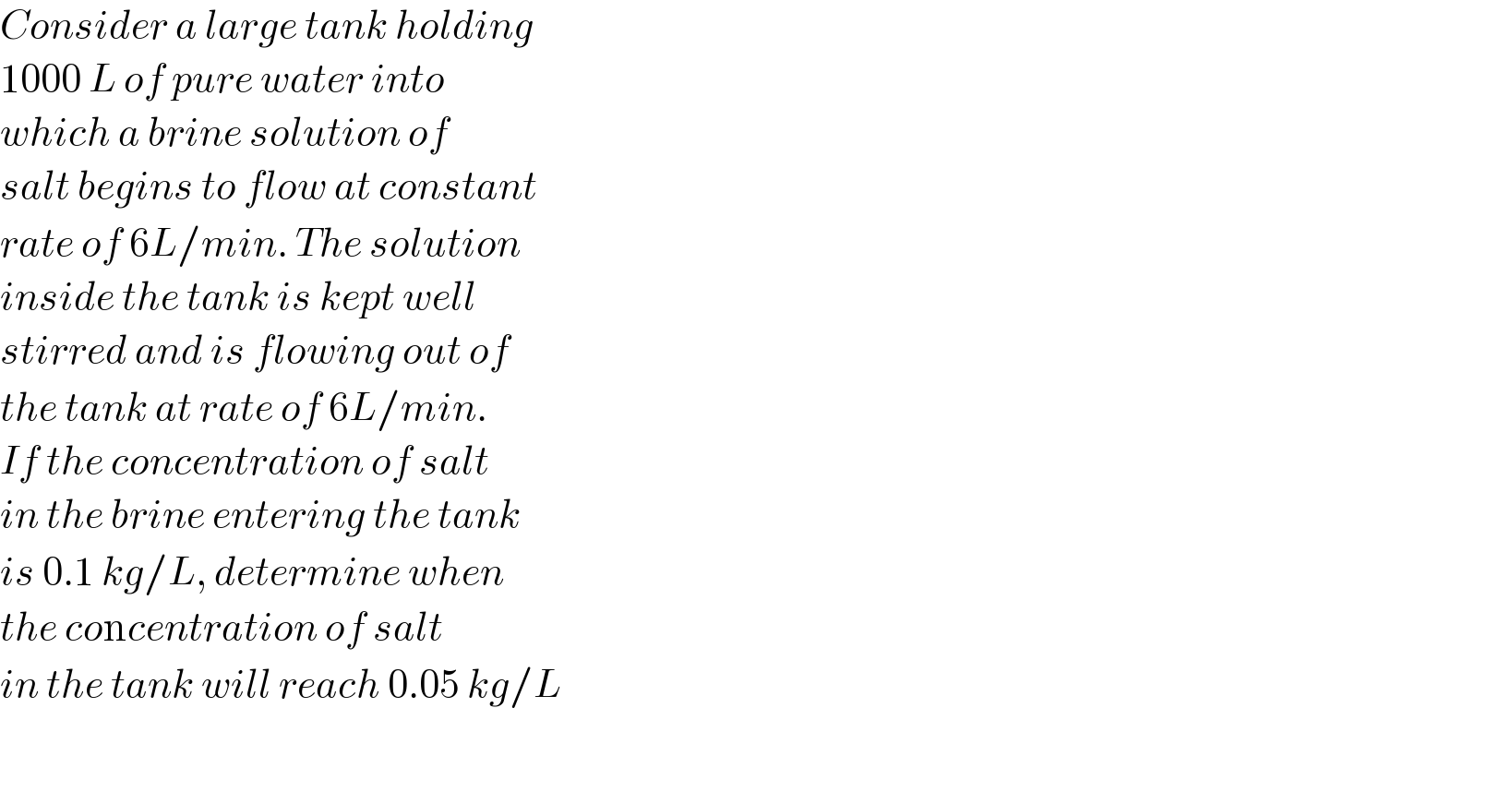 Consider a large tank holding  1000 L of pure water into  which a brine solution of  salt begins to flow at constant  rate of 6L/min. The solution  inside the tank is kept well  stirred and is flowing out of  the tank at rate of 6L/min.  If the concentration of salt  in the brine entering the tank  is 0.1 kg/L, determine when  the concentration of salt  in the tank will reach 0.05 kg/L    