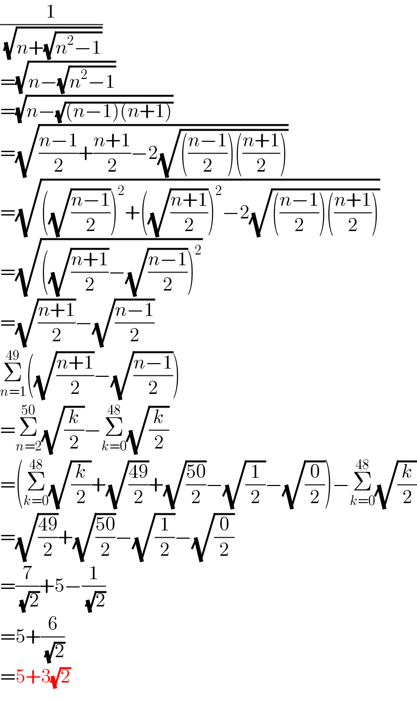 (1/( (√(n+(√(n^2 −1))))))  =(√(n−(√(n^2 −1))))  =(√(n−(√((n−1)(n+1)))))  =(√(((n−1)/2)+((n+1)/2)−2(√((((n−1)/2))(((n+1)/2))))))  =(√(((√((n−1)/2)))^2 +((√((n+1)/2)))^2 −2(√((((n−1)/2))(((n+1)/2))))))  =(√(((√((n+1)/2))−(√((n−1)/2)))^2 ))  =(√((n+1)/2))−(√((n−1)/2))  Σ_(n=1) ^(49) ((√((n+1)/2))−(√((n−1)/2)))  =Σ_(n=2) ^(50) (√(k/2))−Σ_(k=0) ^(48) (√(k/2))  =(Σ_(k=0) ^(48) (√(k/2))+(√((49)/2))+(√((50)/2))−(√(1/2))−(√(0/2)))−Σ_(k=0) ^(48) (√(k/2))  =(√((49)/2))+(√((50)/2))−(√(1/2))−(√(0/2))  =(7/( (√2)))+5−(1/( (√2)))  =5+(6/( (√2)))  =5+3(√2)  