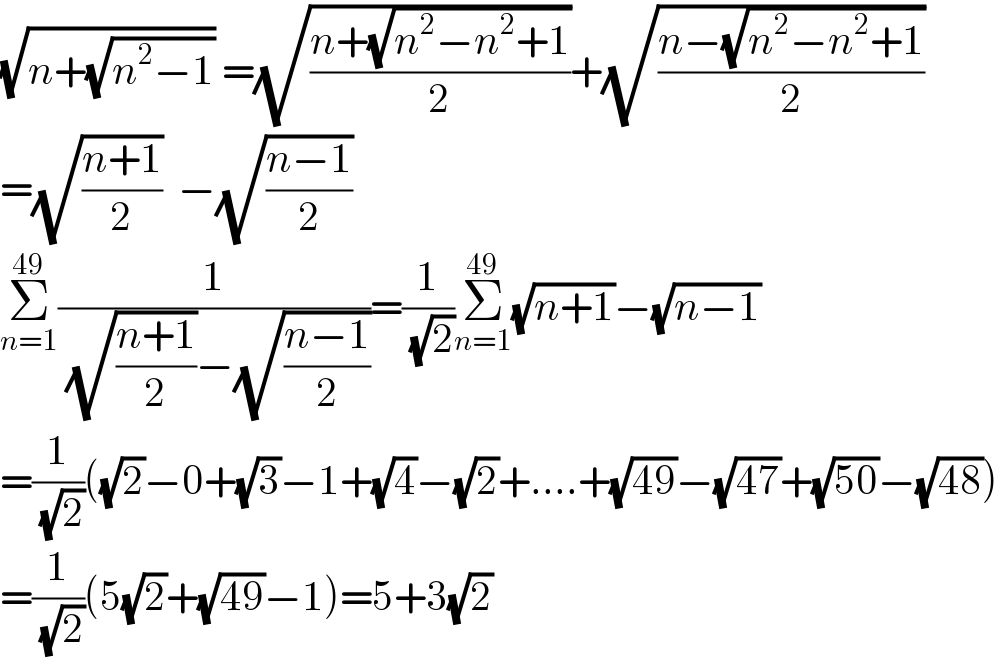 (√(n+(√(n^2 −1)))) =(√((n+(√(n^2 −n^2 +1)))/2))+(√((n−(√(n^2 −n^2 +1)))/2))  =(√((n+1)/2))  −(√((n−1)/2))  Σ_(n=1) ^(49) (1/( (√((n+1)/2))−(√((n−1)/2))))=(1/( (√2)))Σ_(n=1) ^(49) (√(n+1))−(√(n−1))  =(1/( (√2)))((√2)−0+(√3)−1+(√4)−(√2)+....+(√(49))−(√(47))+(√(50))−(√(48)))  =(1/( (√2)))(5(√2)+(√(49))−1)=5+3(√2)  