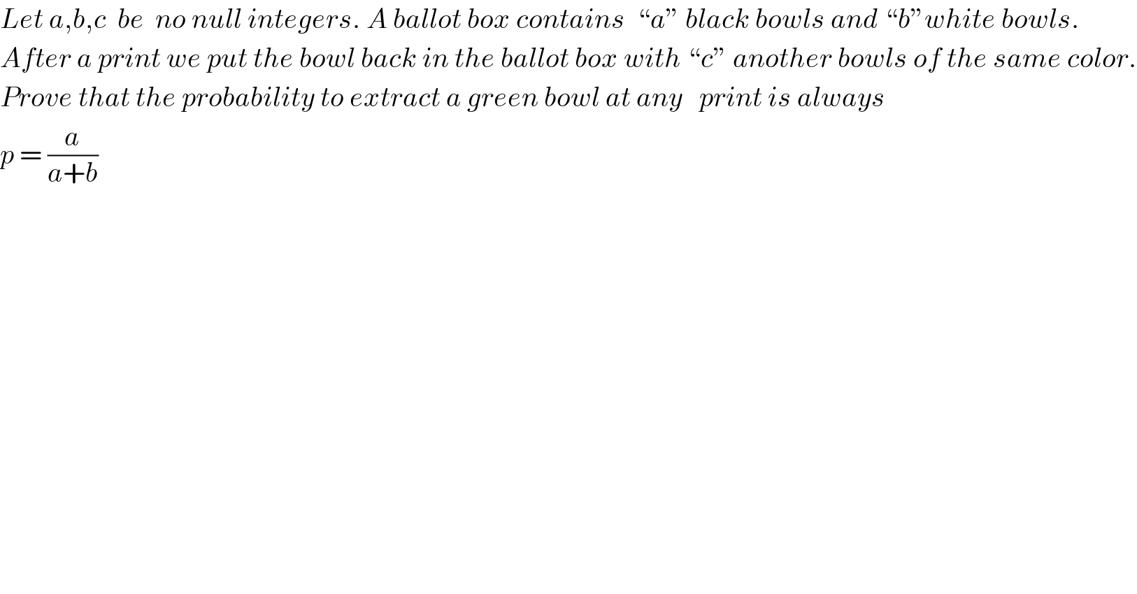 Let a,b,c  be  no null integers. A ballot box contains  “a” black bowls and “b”white bowls.  After a print we put the bowl back in the ballot box with “c” another bowls of the same color.  Prove that the probability to extract a green bowl at any   print is always  p = (a/(a+b))  