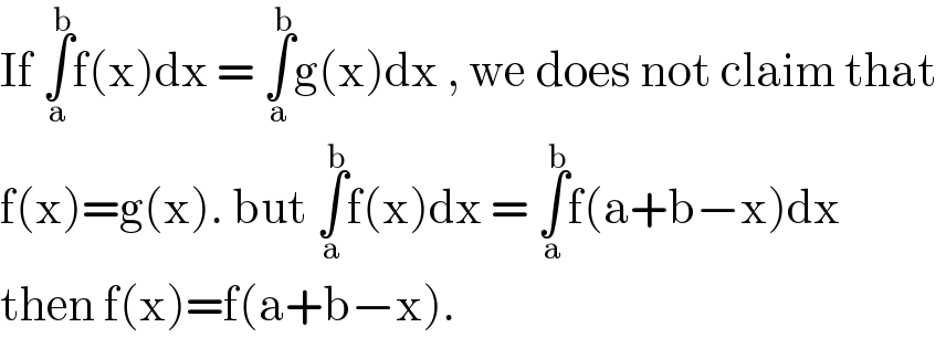 If ∫_a ^b f(x)dx = ∫_a ^b g(x)dx , we does not claim that   f(x)=g(x). but ∫_a ^b f(x)dx = ∫_a ^b f(a+b−x)dx  then f(x)=f(a+b−x).  