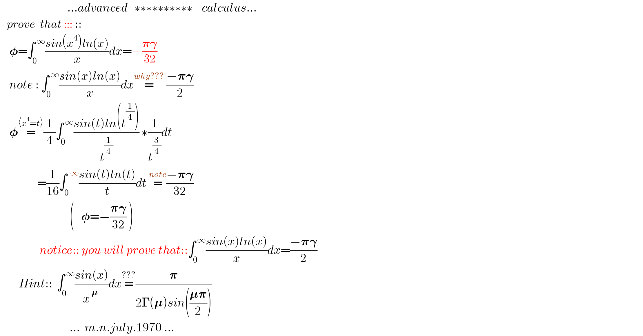                              ...advanced   ∗∗∗∗∗∗∗∗∗∗    calculus...     prove  that ::: ::      𝛗=∫_0 ^( ∞) ((sin(x^4 )ln(x))/x)dx=−((𝛑𝛄)/(32))      note : ∫_0 ^( ∞) ((sin(x)ln(x))/x)dx=^(why???)  ((−𝛑𝛄)/2)      𝛗=^(⟨x^4 =t⟩) (1/4)∫_0 ^( ∞) ((sin(t)ln(t^(1/4) ))/t^(1/4) ) ∗(1/t^(3/4) )dt                  =(1/(16))∫_0 ^(  ∞) ((sin(t)ln(t))/t)dt =^(note) ((−𝛑𝛄)/(32))                                (   𝛗=−((𝛑𝛄)/(32)) )                   notice:: you will prove that::∫_0 ^( ∞) ((sin(x)ln(x))/x)dx=((−𝛑𝛄)/2)          Hint::  ∫_0 ^( ∞) ((sin(x))/(x^( 𝛍)  ))dx=^(???) (𝛑/(2𝚪(𝛍)sin(((𝛍𝛑)/2))))                                ...  m.n.july.1970 ...  