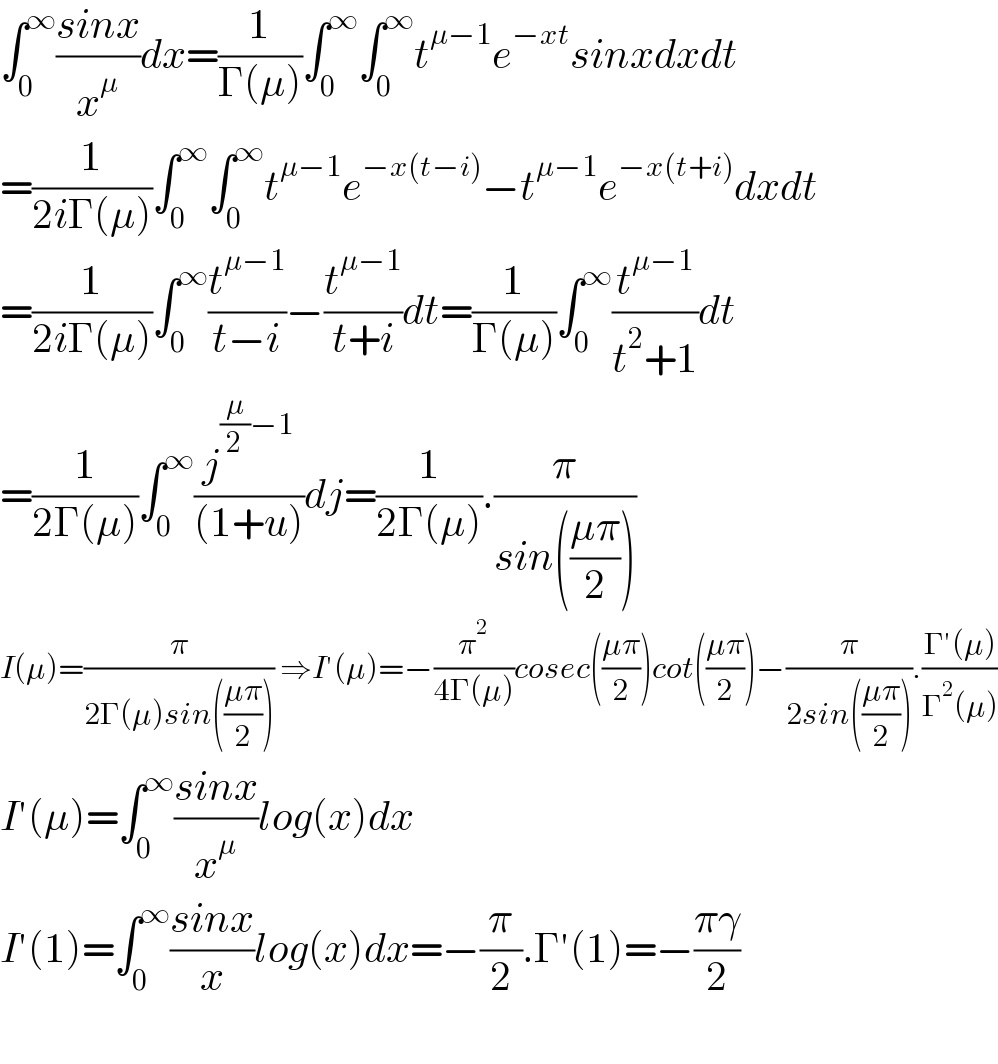 ∫_0 ^∞ ((sinx)/x^μ )dx=(1/(Γ(μ)))∫_0 ^∞ ∫_0 ^∞ t^(μ−1) e^(−xt) sinxdxdt  =(1/(2iΓ(μ)))∫_0 ^∞ ∫_0 ^∞ t^(μ−1) e^(−x(t−i)) −t^(μ−1) e^(−x(t+i)) dxdt  =(1/(2iΓ(μ)))∫_0 ^∞ (t^(μ−1) /(t−i))−(t^(μ−1) /(t+i))dt=(1/(Γ(μ)))∫_0 ^∞ (t^(μ−1) /(t^2 +1))dt  =(1/(2Γ(μ)))∫_0 ^∞ (j^((μ/2)−1) /((1+u)))dj=(1/(2Γ(μ))).(π/(sin(((μπ)/2))))  I(μ)=(π/(2Γ(μ)sin(((μπ)/2)))) ⇒I′(μ)=−(π^2 /(4Γ(μ)))cosec(((μπ)/2))cot(((μπ)/2))−(π/(2sin(((μπ)/2)))).((Γ′(μ))/(Γ^2 (μ)))  I′(μ)=∫_0 ^∞ ((sinx)/x^μ )log(x)dx  I′(1)=∫_0 ^∞ ((sinx)/x)log(x)dx=−(π/2).Γ′(1)=−((πγ)/2)    