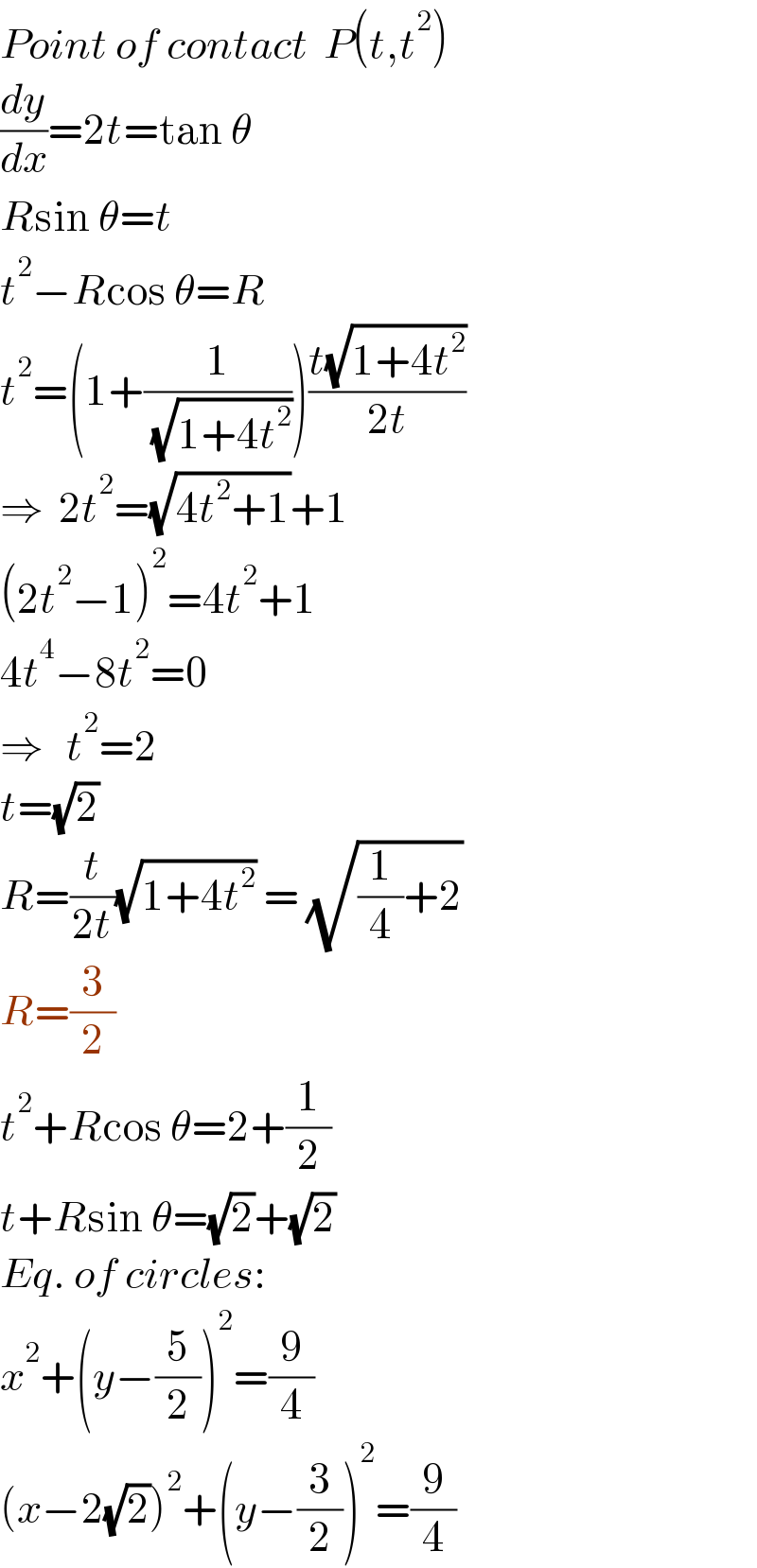 Point of contact  P(t,t^2 )  (dy/dx)=2t=tan θ  Rsin θ=t  t^2 −Rcos θ=R  t^2 =(1+(1/( (√(1+4t^2 )))))((t(√(1+4t^2 )))/(2t))  ⇒  2t^2 =(√(4t^2 +1))+1  (2t^2 −1)^2 =4t^2 +1  4t^4 −8t^2 =0  ⇒   t^2 =2  t=(√2)     R=(t/(2t))(√(1+4t^2 )) = (√((1/4)+2))  R=(3/2)  t^2 +Rcos θ=2+(1/2)  t+Rsin θ=(√2)+(√2)  Eq. of circles:  x^2 +(y−(5/2))^2 =(9/4)  (x−2(√2))^2 +(y−(3/2))^2 =(9/4)  