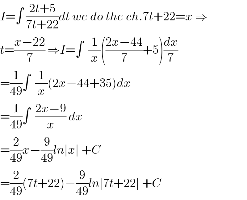 I=∫ ((2t+5)/(7t+22))dt we do the ch.7t+22=x ⇒  t=((x−22)/7) ⇒I=∫  (1/x)(((2x−44)/7)+5)(dx/7)  =(1/(49))∫  (1/x)(2x−44+35)dx  =(1/(49))∫  ((2x−9)/x) dx  =(2/(49))x−(9/(49))ln∣x∣ +C  =(2/(49))(7t+22)−(9/(49))ln∣7t+22∣ +C  