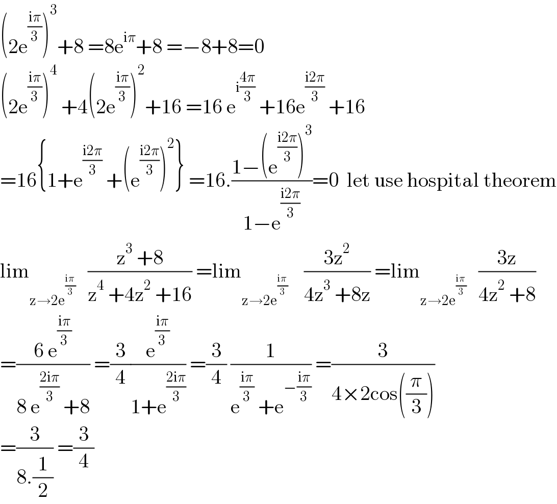 (2e^((iπ)/3) )^3 +8 =8e^(iπ) +8 =−8+8=0  (2e^((iπ)/3) )^4  +4(2e^((iπ)/3) )^2 +16 =16 e^(i((4π)/3))  +16e^((i2π)/3)  +16  =16{1+e^((i2π)/3)  +(e^((i2π)/3) )^2 } =16.((1−(e^((i2π)/3) )^3 )/(1−e^((i2π)/3) ))=0  let use hospital theorem  lim_(z→2e^((iπ)/3) )    ((z^3  +8)/(z^4  +4z^2  +16)) =lim_(z→2e^((iπ)/3) )     ((3z^2 )/(4z^3  +8z)) =lim_(z→2e^((iπ)/3) )    ((3z)/(4z^2  +8))  =((6 e^((iπ)/3) )/(8 e^((2iπ)/3)  +8)) =(3/4)(e^((iπ)/3) /(1+e^((2iπ)/3) )) =(3/4) (1/(e^((iπ)/3)  +e^(−((iπ)/3)) )) =(3/(4×2cos((π/3))))  =(3/(8.(1/2))) =(3/4)  