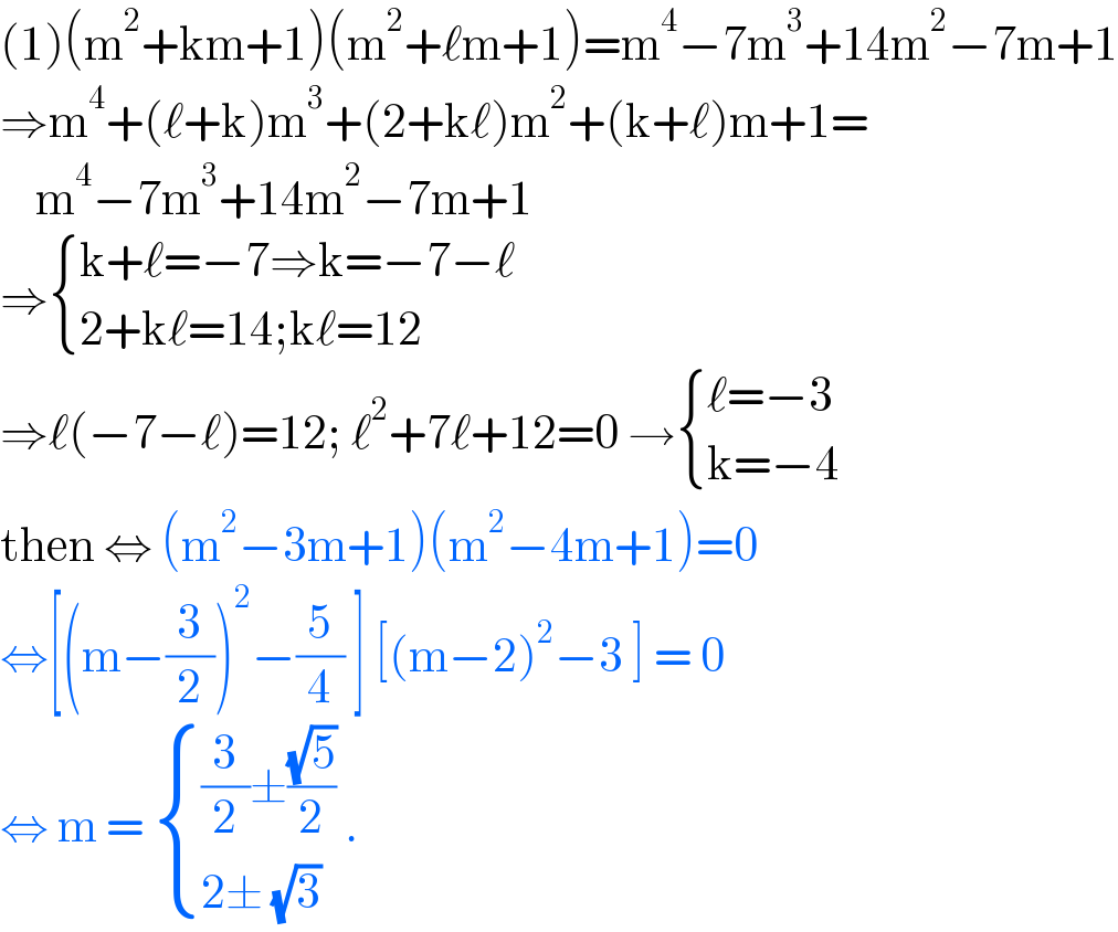 (1)(m^2 +km+1)(m^2 +ℓm+1)=m^4 −7m^3 +14m^2 −7m+1  ⇒m^4 +(ℓ+k)m^3 +(2+kℓ)m^2 +(k+ℓ)m+1=      m^4 −7m^3 +14m^2 −7m+1  ⇒ { ((k+ℓ=−7⇒k=−7−ℓ)),((2+kℓ=14;kℓ=12)) :}  ⇒ℓ(−7−ℓ)=12; ℓ^2 +7ℓ+12=0 → { ((ℓ=−3)),((k=−4)) :}  then ⇔ (m^2 −3m+1)(m^2 −4m+1)=0  ⇔[(m−(3/2))^2 −(5/4) ] [(m−2)^2 −3 ] = 0  ⇔ m =  { (((3/2)±((√5)/2))),((2± (√3))) :} .  