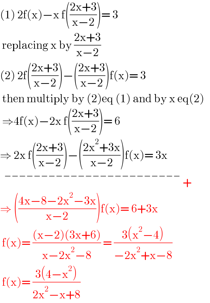 (1) 2f(x)−x f(((2x+3)/(x−2)))= 3   replacing x by ((2x+3)/(x−2))  (2) 2f(((2x+3)/(x−2)))−(((2x+3)/(x−2)))f(x)= 3   then multiply by (2)eq (1) and by x eq(2)   ⇒4f(x)−2x f(((2x+3)/(x−2)))= 6  ⇒ 2x f(((2x+3)/(x−2)))−(((2x^2 +3x)/(x−2)))f(x)= 3x     ^(−−−−−−−−−−−−−−−−−−−−−−−−)  +  ⇒ (((4x−8−2x^2 −3x)/(x−2)))f(x)= 6+3x   f(x)= (((x−2)(3x+6))/(x−2x^2 −8)) = ((3(x^2 −4))/(−2x^2 +x−8))   f(x)= ((3(4−x^2 ))/(2x^2 −x+8))  